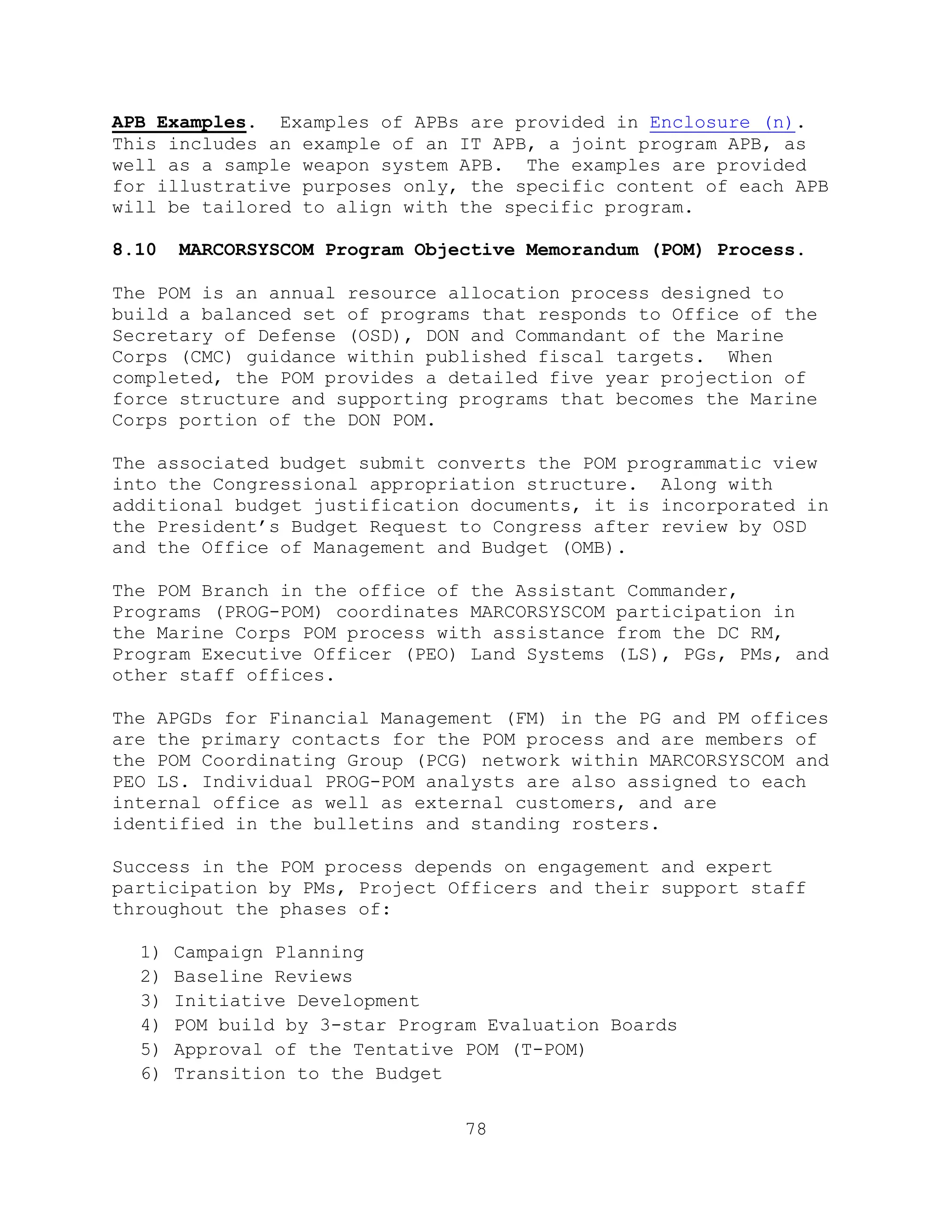 78
APB Examples. Examples of APBs are provided in Enclosure (n).
This includes an example of an IT APB, a joint program APB, as
well as a sample weapon system APB. The examples are provided
for illustrative purposes only, the specific content of each APB
will be tailored to align with the specific program.
8.10 MARCORSYSCOM Program Objective Memorandum (POM) Process.
The POM is an annual resource allocation process designed to
build a balanced set of programs that responds to Office of the
Secretary of Defense (OSD), DON and Commandant of the Marine
Corps (CMC) guidance within published fiscal targets. When
completed, the POM provides a detailed five year projection of
force structure and supporting programs that becomes the Marine
Corps portion of the DON POM.
The associated budget submit converts the POM programmatic view
into the Congressional appropriation structure. Along with
additional budget justification documents, it is incorporated in
the President’s Budget Request to Congress after review by OSD
and the Office of Management and Budget (OMB).
The POM Branch in the office of the Assistant Commander,
Programs (PROG-POM) coordinates MARCORSYSCOM participation in
the Marine Corps POM process with assistance from the DC RM,
Program Executive Officer (PEO) Land Systems (LS), PGs, PMs, and
other staff offices.
The APGDs for Financial Management (FM) in the PG and PM offices
are the primary contacts for the POM process and are members of
the POM Coordinating Group (PCG) network within MARCORSYSCOM and
PEO LS. Individual PROG-POM analysts are also assigned to each
internal office as well as external customers, and are
identified in the bulletins and standing rosters.
Success in the POM process depends on engagement and expert
participation by PMs, Project Officers and their support staff
throughout the phases of:
1) Campaign Planning
2) Baseline Reviews
3) Initiative Development
4) POM build by 3-star Program Evaluation Boards
5) Approval of the Tentative POM (T-POM)
6) Transition to the Budget
 