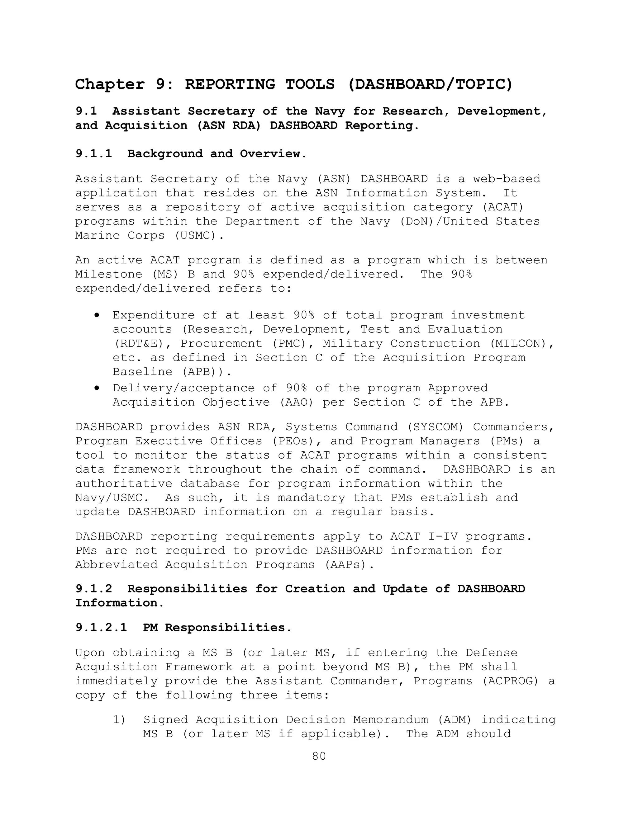 80
Chapter 9: REPORTING TOOLS (DASHBOARD/TOPIC)
9.1 Assistant Secretary of the Navy for Research, Development,
and Acquisition (ASN RDA) DASHBOARD Reporting.
9.1.1 Background and Overview.
Assistant Secretary of the Navy (ASN) DASHBOARD is a web-based
application that resides on the ASN Information System. It
serves as a repository of active acquisition category (ACAT)
programs within the Department of the Navy (DoN)/United States
Marine Corps (USMC).
An active ACAT program is defined as a program which is between
Milestone (MS) B and 90% expended/delivered. The 90%
expended/delivered refers to:
 Expenditure of at least 90% of total program investment
accounts (Research, Development, Test and Evaluation
(RDT&E), Procurement (PMC), Military Construction (MILCON),
etc. as defined in Section C of the Acquisition Program
Baseline (APB)).
 Delivery/acceptance of 90% of the program Approved
Acquisition Objective (AAO) per Section C of the APB.
DASHBOARD provides ASN RDA, Systems Command (SYSCOM) Commanders,
Program Executive Offices (PEOs), and Program Managers (PMs) a
tool to monitor the status of ACAT programs within a consistent
data framework throughout the chain of command. DASHBOARD is an
authoritative database for program information within the
Navy/USMC. As such, it is mandatory that PMs establish and
update DASHBOARD information on a regular basis.
DASHBOARD reporting requirements apply to ACAT I-IV programs.
PMs are not required to provide DASHBOARD information for
Abbreviated Acquisition Programs (AAPs).
9.1.2 Responsibilities for Creation and Update of DASHBOARD
Information.
9.1.2.1 PM Responsibilities.
Upon obtaining a MS B (or later MS, if entering the Defense
Acquisition Framework at a point beyond MS B), the PM shall
immediately provide the Assistant Commander, Programs (ACPROG) a
copy of the following three items:
1) Signed Acquisition Decision Memorandum (ADM) indicating
MS B (or later MS if applicable). The ADM should
 