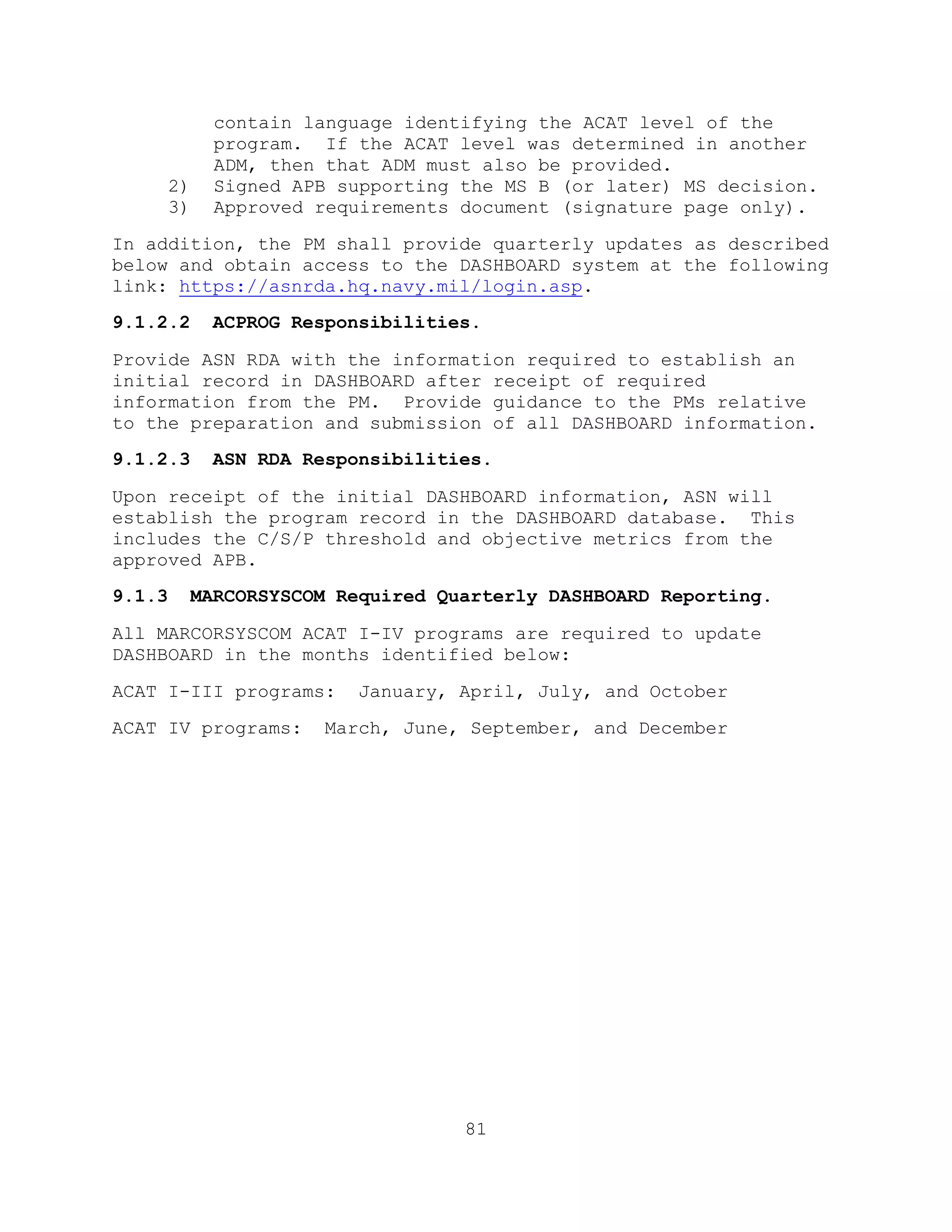 81
contain language identifying the ACAT level of the
program. If the ACAT level was determined in another
ADM, then that ADM must also be provided.
2) Signed APB supporting the MS B (or later) MS decision.
3) Approved requirements document (signature page only).
In addition, the PM shall provide quarterly updates as described
below and obtain access to the DASHBOARD system at the following
link: https://asnrda.hq.navy.mil/login.asp.
9.1.2.2 ACPROG Responsibilities.
Provide ASN RDA with the information required to establish an
initial record in DASHBOARD after receipt of required
information from the PM. Provide guidance to the PMs relative
to the preparation and submission of all DASHBOARD information.
9.1.2.3 ASN RDA Responsibilities.
Upon receipt of the initial DASHBOARD information, ASN will
establish the program record in the DASHBOARD database. This
includes the C/S/P threshold and objective metrics from the
approved APB.
9.1.3 MARCORSYSCOM Required Quarterly DASHBOARD Reporting.
All MARCORSYSCOM ACAT I-IV programs are required to update
DASHBOARD in the months identified below:
ACAT I-III programs: January, April, July, and October
ACAT IV programs: March, June, September, and December
 