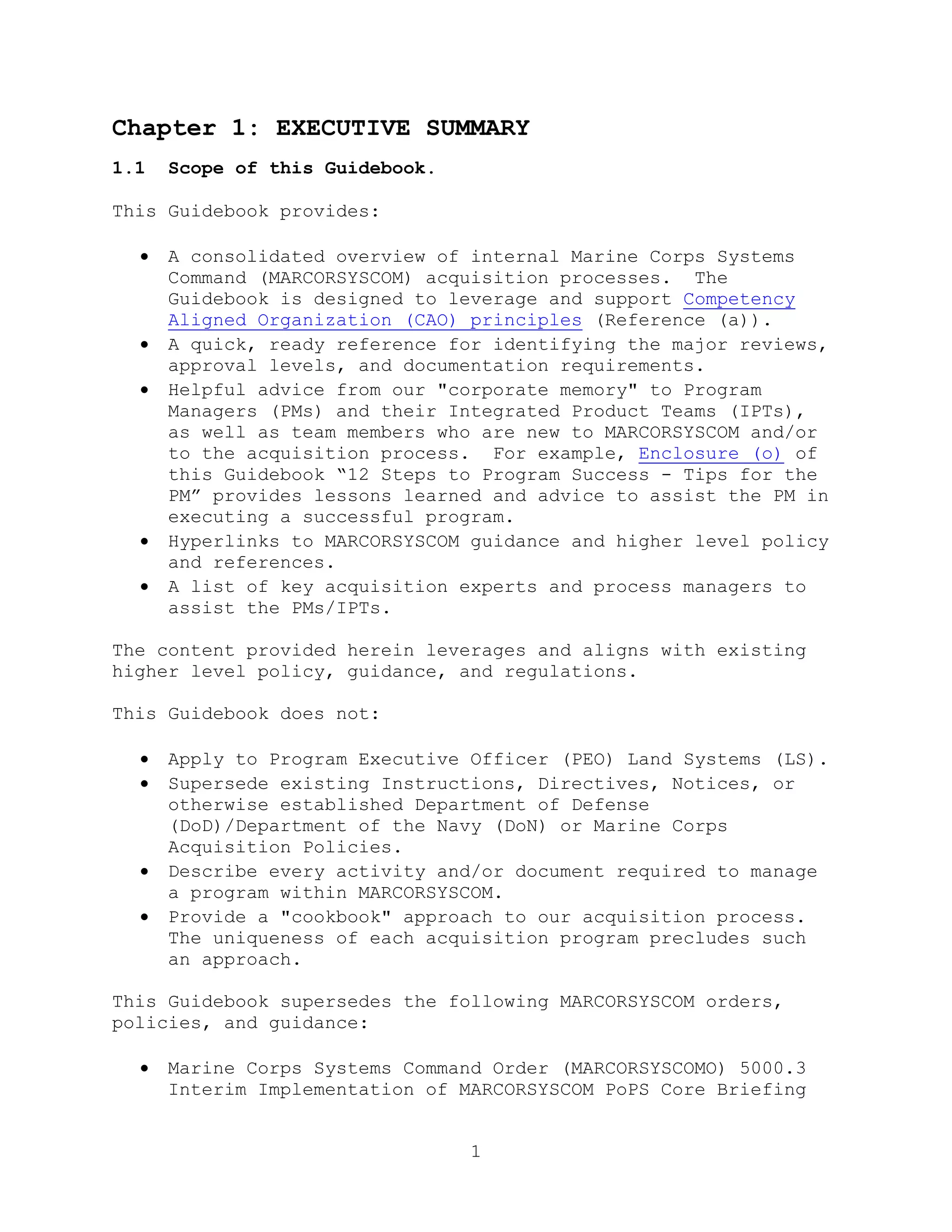 1
Chapter 1: EXECUTIVE SUMMARY
1.1 Scope of this Guidebook.
This Guidebook provides:
 A consolidated overview of internal Marine Corps Systems
Command (MARCORSYSCOM) acquisition processes. The
Guidebook is designed to leverage and support Competency
Aligned Organization (CAO) principles (Reference (a)).
 A quick, ready reference for identifying the major reviews,
approval levels, and documentation requirements.
 Helpful advice from our "corporate memory" to Program
Managers (PMs) and their Integrated Product Teams (IPTs),
as well as team members who are new to MARCORSYSCOM and/or
to the acquisition process. For example, Enclosure (o) of
this Guidebook ―12 Steps to Program Success - Tips for the
PM‖ provides lessons learned and advice to assist the PM in
executing a successful program.
 Hyperlinks to MARCORSYSCOM guidance and higher level policy
and references.
 A list of key acquisition experts and process managers to
assist the PMs/IPTs.
The content provided herein leverages and aligns with existing
higher level policy, guidance, and regulations.
This Guidebook does not:
 Apply to Program Executive Officer (PEO) Land Systems (LS).
 Supersede existing Instructions, Directives, Notices, or
otherwise established Department of Defense
(DoD)/Department of the Navy (DoN) or Marine Corps
Acquisition Policies.
 Describe every activity and/or document required to manage
a program within MARCORSYSCOM.
 Provide a "cookbook" approach to our acquisition process.
The uniqueness of each acquisition program precludes such
an approach.
This Guidebook supersedes the following MARCORSYSCOM orders,
policies, and guidance:
 Marine Corps Systems Command Order (MARCORSYSCOMO) 5000.3
Interim Implementation of MARCORSYSCOM PoPS Core Briefing
 