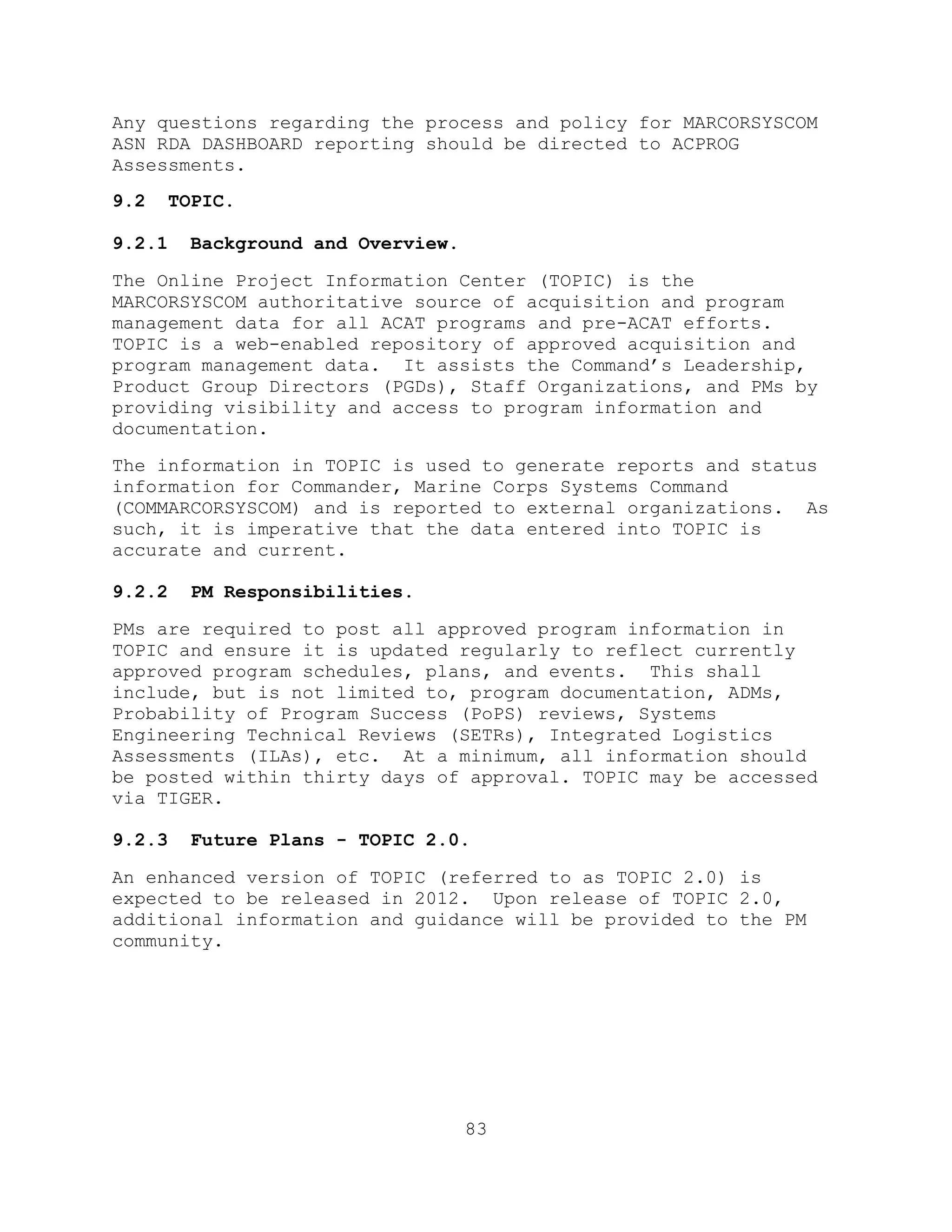 83
Any questions regarding the process and policy for MARCORSYSCOM
ASN RDA DASHBOARD reporting should be directed to ACPROG
Assessments.
9.2 TOPIC.
9.2.1 Background and Overview.
The Online Project Information Center (TOPIC) is the
MARCORSYSCOM authoritative source of acquisition and program
management data for all ACAT programs and pre-ACAT efforts.
TOPIC is a web-enabled repository of approved acquisition and
program management data. It assists the Command’s Leadership,
Product Group Directors (PGDs), Staff Organizations, and PMs by
providing visibility and access to program information and
documentation.
The information in TOPIC is used to generate reports and status
information for Commander, Marine Corps Systems Command
(COMMARCORSYSCOM) and is reported to external organizations. As
such, it is imperative that the data entered into TOPIC is
accurate and current.
9.2.2 PM Responsibilities.
PMs are required to post all approved program information in
TOPIC and ensure it is updated regularly to reflect currently
approved program schedules, plans, and events. This shall
include, but is not limited to, program documentation, ADMs,
Probability of Program Success (PoPS) reviews, Systems
Engineering Technical Reviews (SETRs), Integrated Logistics
Assessments (ILAs), etc. At a minimum, all information should
be posted within thirty days of approval. TOPIC may be accessed
via TIGER.
9.2.3 Future Plans - TOPIC 2.0.
An enhanced version of TOPIC (referred to as TOPIC 2.0) is
expected to be released in 2012. Upon release of TOPIC 2.0,
additional information and guidance will be provided to the PM
community.
 