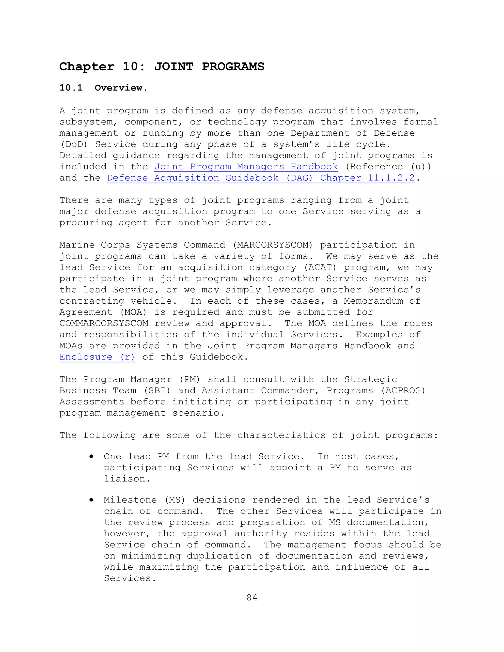84
Chapter 10: JOINT PROGRAMS
10.1 Overview.
A joint program is defined as any defense acquisition system,
subsystem, component, or technology program that involves formal
management or funding by more than one Department of Defense
(DoD) Service during any phase of a system’s life cycle.
Detailed guidance regarding the management of joint programs is
included in the Joint Program Managers Handbook (Reference (u))
and the Defense Acquisition Guidebook (DAG) Chapter 11.1.2.2.
There are many types of joint programs ranging from a joint
major defense acquisition program to one Service serving as a
procuring agent for another Service.
Marine Corps Systems Command (MARCORSYSCOM) participation in
joint programs can take a variety of forms. We may serve as the
lead Service for an acquisition category (ACAT) program, we may
participate in a joint program where another Service serves as
the lead Service, or we may simply leverage another Service’s
contracting vehicle. In each of these cases, a Memorandum of
Agreement (MOA) is required and must be submitted for
COMMARCORSYSCOM review and approval. The MOA defines the roles
and responsibilities of the individual Services. Examples of
MOAs are provided in the Joint Program Managers Handbook and
Enclosure (r) of this Guidebook.
The Program Manager (PM) shall consult with the Strategic
Business Team (SBT) and Assistant Commander, Programs (ACPROG)
Assessments before initiating or participating in any joint
program management scenario.
The following are some of the characteristics of joint programs:
 One lead PM from the lead Service. In most cases,
participating Services will appoint a PM to serve as
liaison.
 Milestone (MS) decisions rendered in the lead Service’s
chain of command. The other Services will participate in
the review process and preparation of MS documentation,
however, the approval authority resides within the lead
Service chain of command. The management focus should be
on minimizing duplication of documentation and reviews,
while maximizing the participation and influence of all
Services.
 