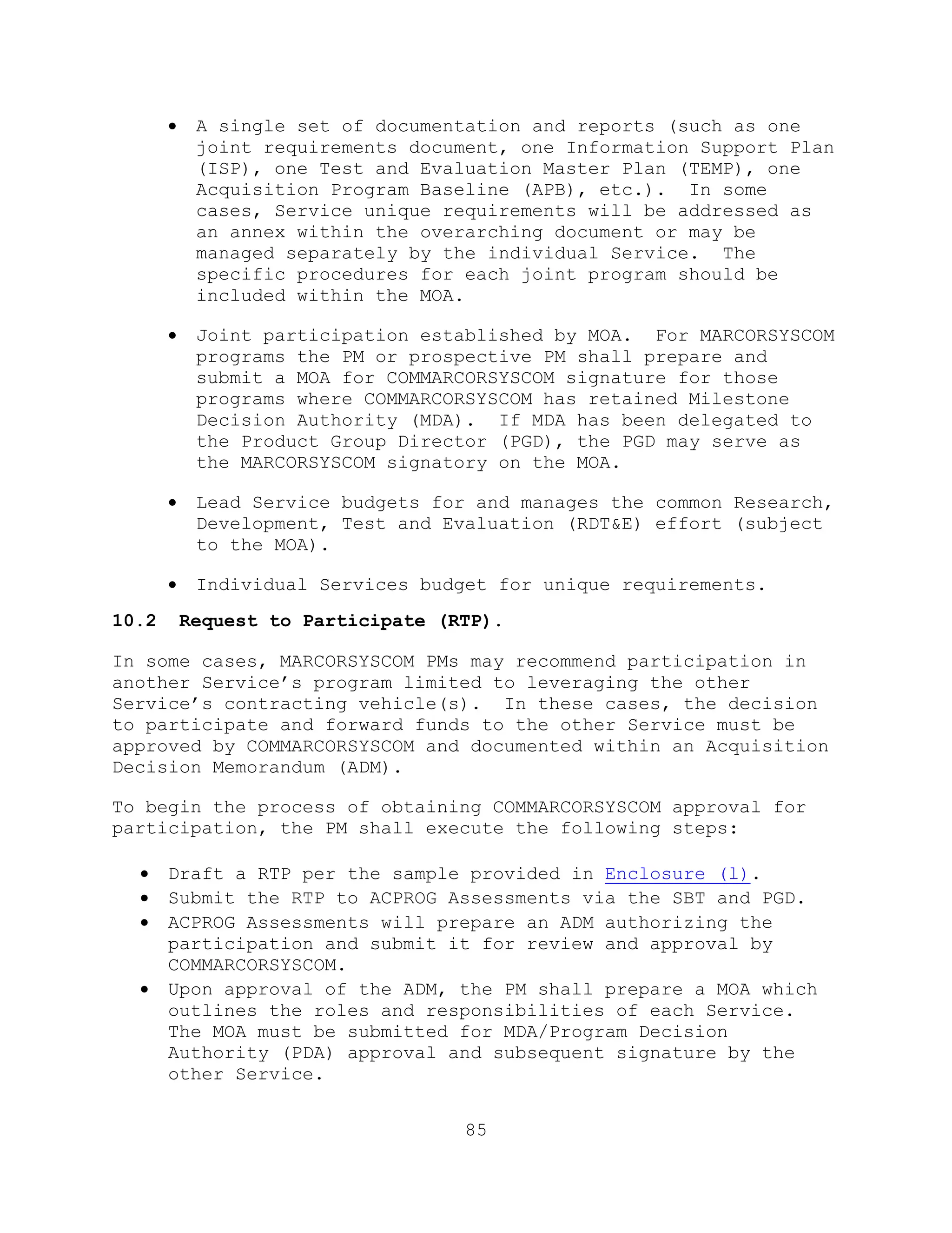 85
 A single set of documentation and reports (such as one
joint requirements document, one Information Support Plan
(ISP), one Test and Evaluation Master Plan (TEMP), one
Acquisition Program Baseline (APB), etc.). In some
cases, Service unique requirements will be addressed as
an annex within the overarching document or may be
managed separately by the individual Service. The
specific procedures for each joint program should be
included within the MOA.
 Joint participation established by MOA. For MARCORSYSCOM
programs the PM or prospective PM shall prepare and
submit a MOA for COMMARCORSYSCOM signature for those
programs where COMMARCORSYSCOM has retained Milestone
Decision Authority (MDA). If MDA has been delegated to
the Product Group Director (PGD), the PGD may serve as
the MARCORSYSCOM signatory on the MOA.
 Lead Service budgets for and manages the common Research,
Development, Test and Evaluation (RDT&E) effort (subject
to the MOA).
 Individual Services budget for unique requirements.
10.2 Request to Participate (RTP).
In some cases, MARCORSYSCOM PMs may recommend participation in
another Service’s program limited to leveraging the other
Service’s contracting vehicle(s). In these cases, the decision
to participate and forward funds to the other Service must be
approved by COMMARCORSYSCOM and documented within an Acquisition
Decision Memorandum (ADM).
To begin the process of obtaining COMMARCORSYSCOM approval for
participation, the PM shall execute the following steps:
 Draft a RTP per the sample provided in Enclosure (l).
 Submit the RTP to ACPROG Assessments via the SBT and PGD.
 ACPROG Assessments will prepare an ADM authorizing the
participation and submit it for review and approval by
COMMARCORSYSCOM.
 Upon approval of the ADM, the PM shall prepare a MOA which
outlines the roles and responsibilities of each Service.
The MOA must be submitted for MDA/Program Decision
Authority (PDA) approval and subsequent signature by the
other Service.
 
