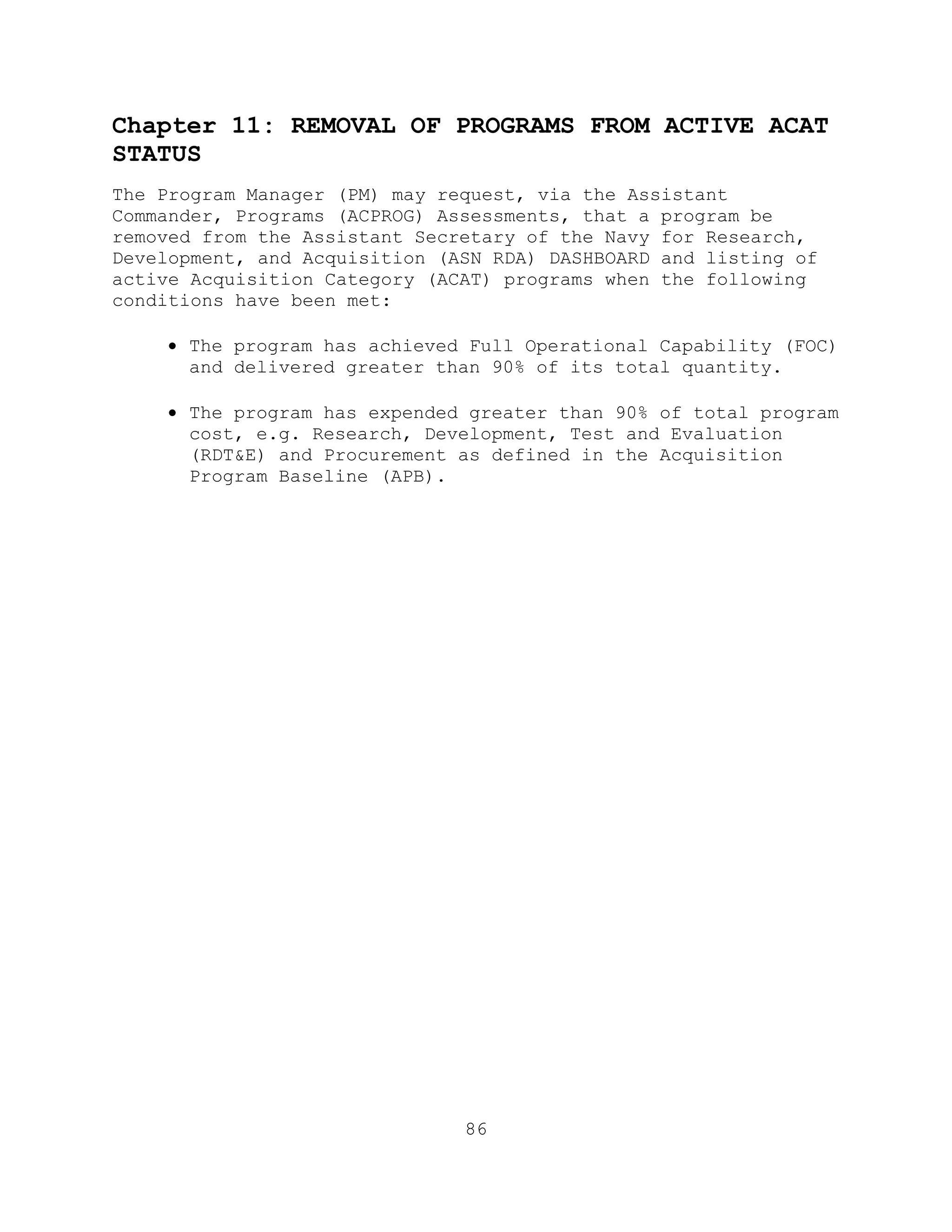 86
Chapter 11: REMOVAL OF PROGRAMS FROM ACTIVE ACAT
STATUS
The Program Manager (PM) may request, via the Assistant
Commander, Programs (ACPROG) Assessments, that a program be
removed from the Assistant Secretary of the Navy for Research,
Development, and Acquisition (ASN RDA) DASHBOARD and listing of
active Acquisition Category (ACAT) programs when the following
conditions have been met:
 The program has achieved Full Operational Capability (FOC)
and delivered greater than 90% of its total quantity.
 The program has expended greater than 90% of total program
cost, e.g. Research, Development, Test and Evaluation
(RDT&E) and Procurement as defined in the Acquisition
Program Baseline (APB).
 