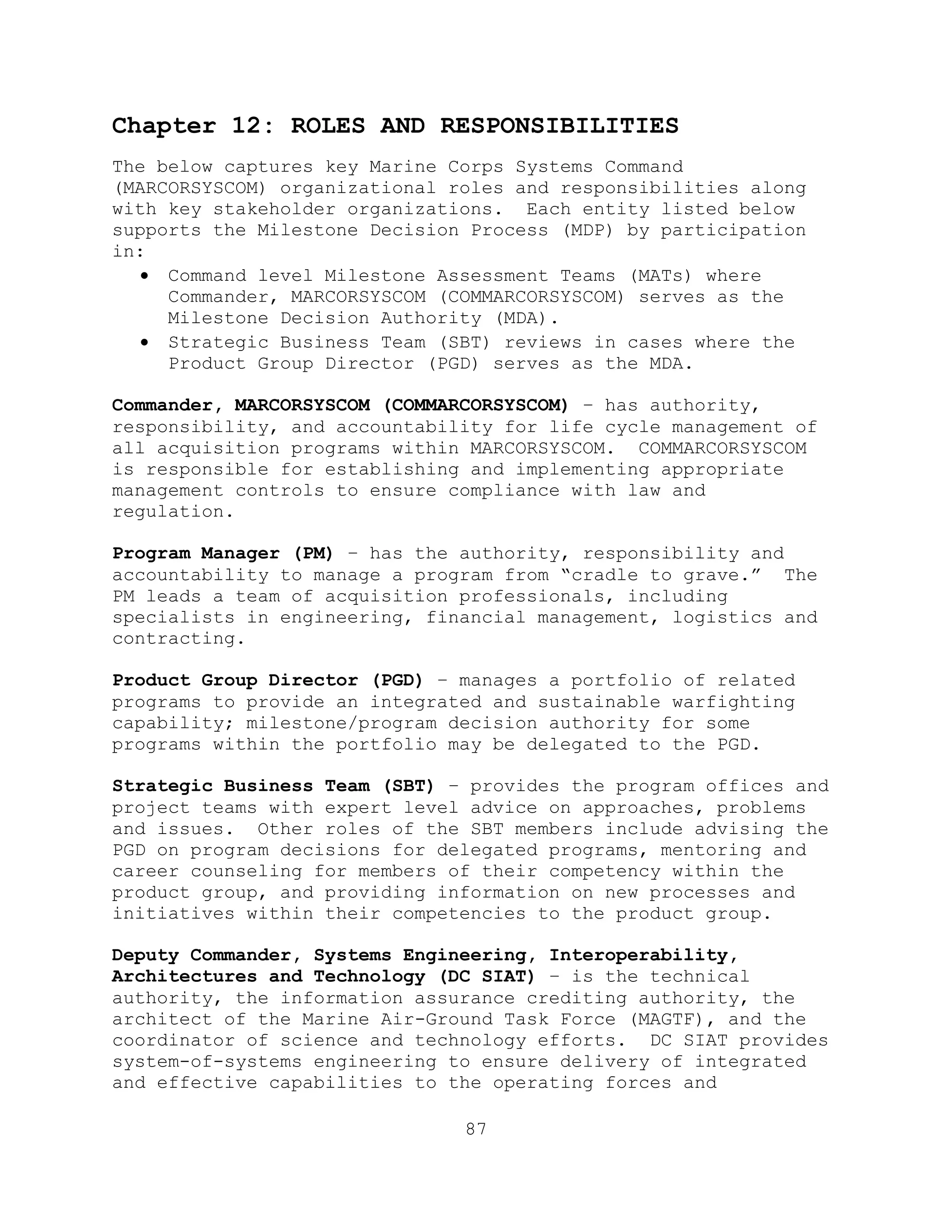 87
Chapter 12: ROLES AND RESPONSIBILITIES
The below captures key Marine Corps Systems Command
(MARCORSYSCOM) organizational roles and responsibilities along
with key stakeholder organizations. Each entity listed below
supports the Milestone Decision Process (MDP) by participation
in:
 Command level Milestone Assessment Teams (MATs) where
Commander, MARCORSYSCOM (COMMARCORSYSCOM) serves as the
Milestone Decision Authority (MDA).
 Strategic Business Team (SBT) reviews in cases where the
Product Group Director (PGD) serves as the MDA.
Commander, MARCORSYSCOM (COMMARCORSYSCOM) – has authority,
responsibility, and accountability for life cycle management of
all acquisition programs within MARCORSYSCOM. COMMARCORSYSCOM
is responsible for establishing and implementing appropriate
management controls to ensure compliance with law and
regulation.
Program Manager (PM) – has the authority, responsibility and
accountability to manage a program from ―cradle to grave.‖ The
PM leads a team of acquisition professionals, including
specialists in engineering, financial management, logistics and
contracting.
Product Group Director (PGD) – manages a portfolio of related
programs to provide an integrated and sustainable warfighting
capability; milestone/program decision authority for some
programs within the portfolio may be delegated to the PGD.
Strategic Business Team (SBT) – provides the program offices and
project teams with expert level advice on approaches, problems
and issues. Other roles of the SBT members include advising the
PGD on program decisions for delegated programs, mentoring and
career counseling for members of their competency within the
product group, and providing information on new processes and
initiatives within their competencies to the product group.
Deputy Commander, Systems Engineering, Interoperability,
Architectures and Technology (DC SIAT) – is the technical
authority, the information assurance crediting authority, the
architect of the Marine Air-Ground Task Force (MAGTF), and the
coordinator of science and technology efforts. DC SIAT provides
system-of-systems engineering to ensure delivery of integrated
and effective capabilities to the operating forces and
 