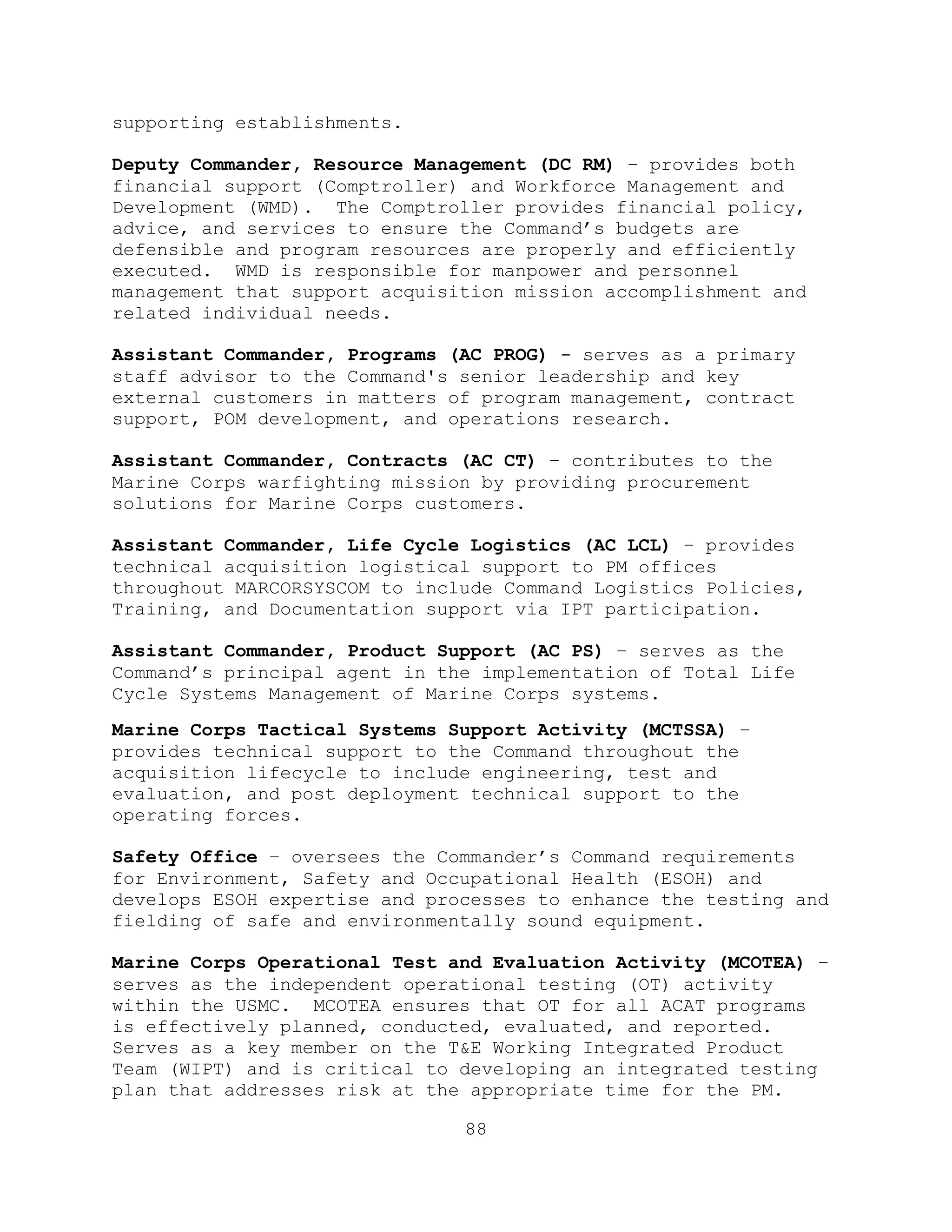 88
supporting establishments.
Deputy Commander, Resource Management (DC RM) – provides both
financial support (Comptroller) and Workforce Management and
Development (WMD). The Comptroller provides financial policy,
advice, and services to ensure the Command’s budgets are
defensible and program resources are properly and efficiently
executed. WMD is responsible for manpower and personnel
management that support acquisition mission accomplishment and
related individual needs.
Assistant Commander, Programs (AC PROG) - serves as a primary
staff advisor to the Command's senior leadership and key
external customers in matters of program management, contract
support, POM development, and operations research.
Assistant Commander, Contracts (AC CT) – contributes to the
Marine Corps warfighting mission by providing procurement
solutions for Marine Corps customers.
Assistant Commander, Life Cycle Logistics (AC LCL) – provides
technical acquisition logistical support to PM offices
throughout MARCORSYSCOM to include Command Logistics Policies,
Training, and Documentation support via IPT participation.
Assistant Commander, Product Support (AC PS) – serves as the
Command’s principal agent in the implementation of Total Life
Cycle Systems Management of Marine Corps systems.
Marine Corps Tactical Systems Support Activity (MCTSSA) –
provides technical support to the Command throughout the
acquisition lifecycle to include engineering, test and
evaluation, and post deployment technical support to the
operating forces.
Safety Office – oversees the Commander’s Command requirements
for Environment, Safety and Occupational Health (ESOH) and
develops ESOH expertise and processes to enhance the testing and
fielding of safe and environmentally sound equipment.
Marine Corps Operational Test and Evaluation Activity (MCOTEA) –
serves as the independent operational testing (OT) activity
within the USMC. MCOTEA ensures that OT for all ACAT programs
is effectively planned, conducted, evaluated, and reported.
Serves as a key member on the T&E Working Integrated Product
Team (WIPT) and is critical to developing an integrated testing
plan that addresses risk at the appropriate time for the PM.
 
