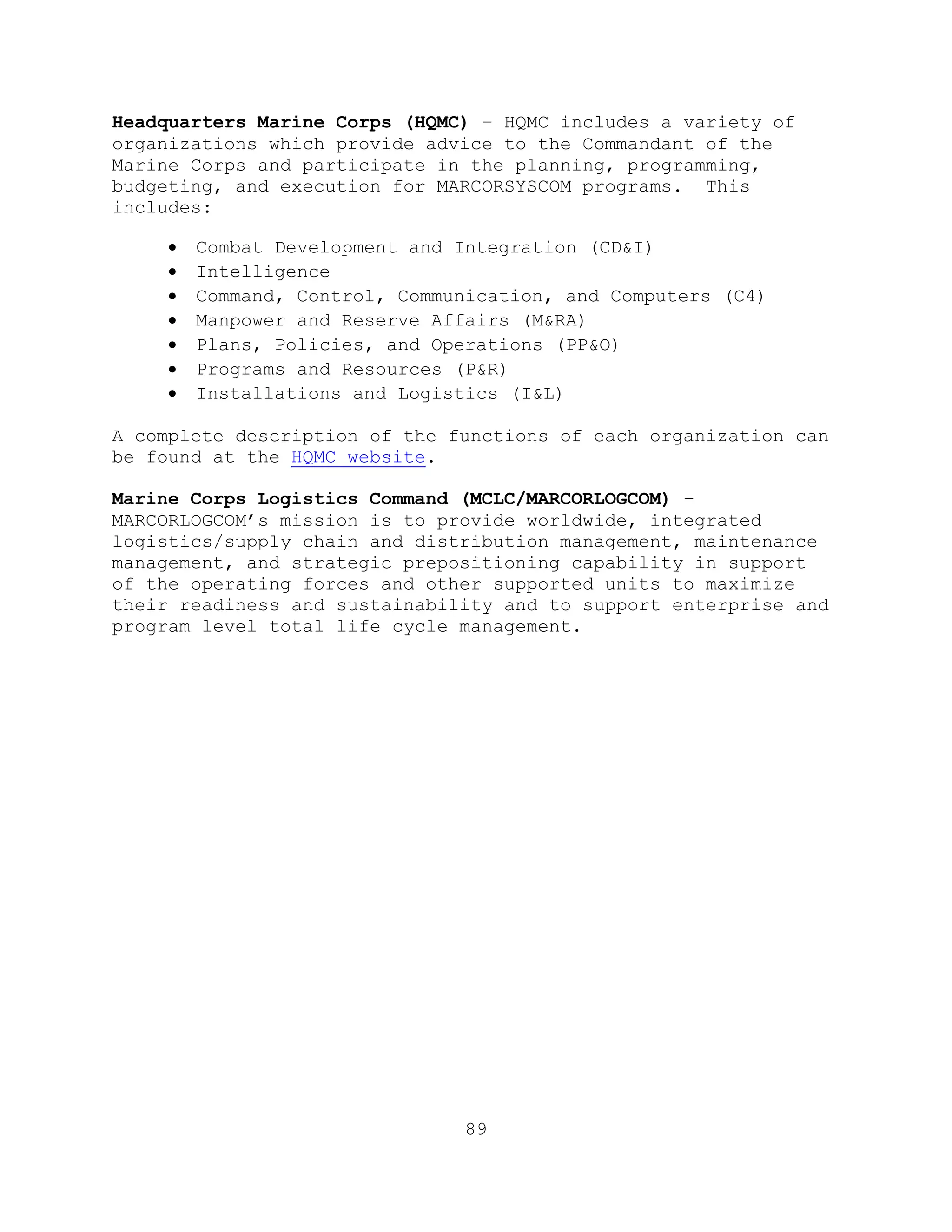 89
Headquarters Marine Corps (HQMC) – HQMC includes a variety of
organizations which provide advice to the Commandant of the
Marine Corps and participate in the planning, programming,
budgeting, and execution for MARCORSYSCOM programs. This
includes:
 Combat Development and Integration (CD&I)
 Intelligence
 Command, Control, Communication, and Computers (C4)
 Manpower and Reserve Affairs (M&RA)
 Plans, Policies, and Operations (PP&O)
 Programs and Resources (P&R)
 Installations and Logistics (I&L)
A complete description of the functions of each organization can
be found at the HQMC website.
Marine Corps Logistics Command (MCLC/MARCORLOGCOM) –
MARCORLOGCOM’s mission is to provide worldwide, integrated
logistics/supply chain and distribution management, maintenance
management, and strategic prepositioning capability in support
of the operating forces and other supported units to maximize
their readiness and sustainability and to support enterprise and
program level total life cycle management.
 