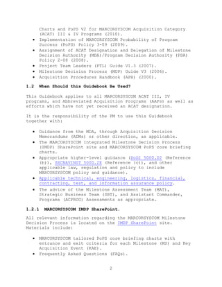 2
Charts and PoPS V2 for MARCORSYSCOM Acquisition Category
(ACAT) III & IV Programs (2010).
 Implementation of MARCORSYSCOM Probability of Program
Success (PoPS) Policy 3-09 (2009).
 Assignment of ACAT Designation and Delegation of Milestone
Decision Authority (MDA)/Program Decision Authority (PDA)
Policy 2-08 (2008).
 Project Team Leaders (PTL) Guide V1.3 (2007).
 Milestone Decision Process (MDP) Guide V3 (2006).
 Acquisition Procedures Handbook (APH) (2000).
1.2 When Should this Guidebook Be Used?
This Guidebook applies to all MARCORSYSCOM ACAT III, IV
programs, and Abbreviated Acquisition Programs (AAPs) as well as
efforts which have not yet received an ACAT designation.
It is the responsibility of the PM to use this Guidebook
together with:
 Guidance from the MDA, through Acquisition Decision
Memorandums (ADMs) or other direction, as applicable.
 The MARCORSYSCOM Integrated Milestone Decision Process
(IMDP) SharePoint site and MARCORSYSCOM PoPS core briefing
charts.
 Appropriate higher-level guidance (DoDI 5000.02 (Reference
(b)), SECNAVINST 5000.2E (Reference (c)), and other
applicable law, regulation and policy to include
MARCORSYSCOM policy and guidance).
 Applicable technical, engineering, logistics, financial,
contracting, test, and information assurance policy.
 The advice of the Milestone Assessment Team (MAT),
Strategic Business Team (SBT), and Assistant Commander,
Programs (ACPROG) Assessments as appropriate.
1.2.1 MARCORSYSCOM IMDP SharePoint.
All relevant information regarding the MARCORSYSCOM Milestone
Decision Process is located on the IMDP SharePoint site.
Materials include:
 MARCORSYSCOM tailored PoPS core briefing charts with
entrance and exit criteria for each Milestone (MS) and Key
Acquisition Event (KAE).
 Frequently Asked Questions (FAQs).
 