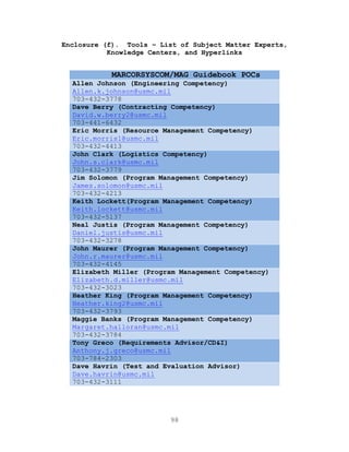 98
Enclosure (f). Tools – List of Subject Matter Experts,
Knowledge Centers, and Hyperlinks
MARCORSYSCOM/MAG Guidebook POCs
Allen Johnson (Engineering Competency)
Allen.k.johnson@usmc.mil
703-432-3778
Dave Berry (Contracting Competency)
David.w.berry2@usmc.mil
703-441-6432
Eric Morris (Resource Management Competency)
Eric.morris1@usmc.mil
703-432-4413
John Clark (Logistics Competency)
John.s.clark@usmc.mil
703-432-3779
Jim Solomon (Program Management Competency)
James.solomon@usmc.mil
703-432-4213
Keith Lockett(Program Management Competency)
Keith.lockett@usmc.mil
703-432-5137
Neal Justis (Program Management Competency)
Daniel.justis@usmc.mil
703-432-3278
John Maurer (Program Management Competency)
John.r.maurer@usmc.mil
703-432-4145
Elizabeth Miller (Program Management Competency)
Elizabeth.d.miller@usmc.mil
703-432-3023
Heather King (Program Management Competency)
Heather.king2@usmc.mil
703-432-3793
Maggie Banks (Program Management Competency)
Margaret.halloran@usmc.mil
703-432-3784
Tony Greco (Requirements Advisor/CD&I)
Anthony.j.greco@usmc.mil
703-784-2303
Dave Havrin (Test and Evaluation Advisor)
Dave.havrin@usmc.mil
703-432-3111
 