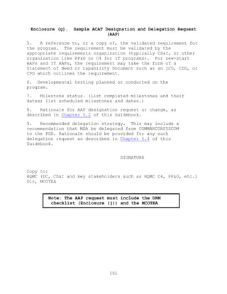 101
Enclosure (g). Sample ACAT Designation and Delegation Request
(AAP)
5. A reference to, or a copy of, the validated requirement for
the program. The requirement must be validated by the
appropriate requirements organization (typically CD&I, or other
organization like PP&O or C4 for IT programs). For new-start
AAPs and IT AAPs, the requirement may take the form of a
Statement of Need or Capability Document such as an ICD, CDD, or
CPD which outlines the requirement.
6. Developmental testing planned or conducted on the
program.
7. Milestone status. (List completed milestones and their
dates; list scheduled milestones and dates.)
8. Rationale for AAP designation request or change, as
described in Chapter 5.2 of this Guidebook.
9. Recommended delegation strategy. This may include a
recommendation that MDA be delegated from COMMARCORSYSCOM
to the PGD. Rationale should be provided for any such
delegation request as described in Chapter 5.4 of this
Guidebook.
SIGNATURE
Copy to:
HQMC (DC, CD&I and key stakeholders such as HQMC C4, PP&O, etc.)
Dir, MCOTEA
Note: The AAP request must include the DRM
checklist (Enclosure (j)) and the MCOTEA
concurrence letter (Enclosure (i)).
 