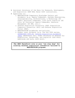 3
 Assistant Secretary of the Navy for Research, Development,
and Acquisition (ASN RDA) Naval PoPS instructions.
 Hyperlinks to:
o MARCORSYSCOM Competency Knowledge Centers and
documents (e.g. Deputy Commander, Systems Engineering,
Interoperability, Architectures, & Technology (DC
SIAT); Assistant Commander, Life Cycle Logistics (AC
LCL); AC Contracts; Deputy Commander, Resource
Management (DC RM), etc.).
o Defense Acquisition University (DAU) Acquisition
Community Connection (ACC) and Defense Acquisition
Portal (DAP).
o MARCORSYSCOM guidebooks and policies.
o Higher level guidance (e.g. the DoD 5000 series,
SECNAVINST 5000.2E, Defense Acquisition Guidebook
(DAG) (Reference (d)), Under Secretary of Defense for
Acquisition, Technology, and Logistics (USD AT&L)
memoranda and much, much more).
The IMDP SharePoint site is your “one stop shop” for
locating relevant acquisition information tailored to
MARCORSYSCOM programs.
 