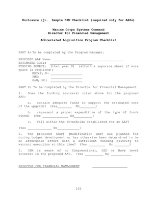 105
Enclosure (j). Sample DFM Checklist (required only for AAPs)
Marine Corps Systems Command
Director for Financial Management
Abbreviated Acquisition Program Checklist
PART A: To be completed by the Program Manager.
PROPOSED AAP Name: ______________________________________
ESTIMATED COST: _______________________
FUNDING SOURCE: (then year $) (attach a separate sheet if more
space is required):
RDT&E, N: _________________
PMC: _________________
O&M, MC: _________________
PART B: To be completed by the Director for Financial Management
1. Does the funding source(s) cited above for the proposed
AAP:
a. contain adequate funds to support the estimated cost
of the upgrade? (Yes________ NO_________)
b. represent a proper expenditure of the type of funds
cited? (Yes ______________ No__________)
c. fall within the thresholds established for an AAP?
(Yes _____________ No____________)
2. The proposed (AAP) (Modification AAP) was planned for
during budget development or has otherwise been determined to be
an affordable effort with a sufficient funding priority to
warrant execution at this time? (Yes _________ No ________)
3. DFM is aware of no Congressional, OSD or Navy level
interest in the proposed AAP. (Yes __________ No ___________
DIRECTOR FOR FINANCIAL MANAGEMENT ___________________
 