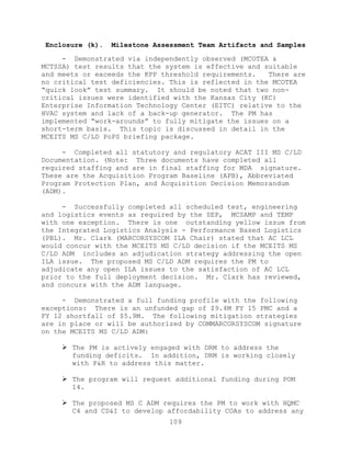 109
Enclosure (k). Milestone Assessment Team Artifacts and Samples
- Demonstrated via independently observed (MCOTEA &
MCTSSA) test results that the system is effective and suitable
and meets or exceeds the KPP threshold requirements. There are
no critical test deficiencies. This is reflected in the MCOTEA
―quick look‖ test summary. It should be noted that two non-
critical issues were identified with the Kansas City (KC)
Enterprise Information Technology Center (EITC) relative to the
HVAC system and lack of a back-up generator. The PM has
implemented ―work-arounds‖ to fully mitigate the issues on a
short-term basis. This topic is discussed in detail in the
MCEITS MS C/LD PoPS briefing package.
- Completed all statutory and regulatory ACAT III MS C/LD
Documentation. (Note: Three documents have completed all
required staffing and are in final staffing for MDA signature.
These are the Acquisition Program Baseline (APB), Abbreviated
Program Protection Plan, and Acquisition Decision Memorandum
(ADM).
- Successfully completed all scheduled test, engineering
and logistics events as required by the SEP, MCSAMP and TEMP
with one exception. There is one outstanding yellow issue from
the Integrated Logistics Analysis - Performance Based Logistics
(PBL). Mr. Clark (MARCORSYSCOM ILA Chair) stated that AC LCL
would concur with the MCEITS MS C/LD decision if the MCEITS MS
C/LD ADM includes an adjudication strategy addressing the open
ILA issue. The proposed MS C/LD ADM requires the PM to
adjudicate any open ILA issues to the satisfaction of AC LCL
prior to the full deployment decision. Mr. Clark has reviewed,
and concurs with the ADM language.
- Demonstrated a full funding profile with the following
exceptions: There is an unfunded gap of $9.4M FY 15 PMC and a
FY 12 shortfall of $5.9M. The following mitigation strategies
are in place or will be authorized by COMMARCORSYSCOM signature
on the MCEITS MS C/LD ADM:
 The PM is actively engaged with DRM to address the
funding deficits. In addition, DRM is working closely
with P&R to address this matter.
 The program will request additional funding during POM
14.
 The proposed MS C ADM requires the PM to work with HQMC
C4 and CD&I to develop affordability COAs to address any
 