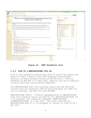 4
Figure 1A. IMDP SharePoint Site
1.2.2 PoPS V2 & MARCORSYSCOMO 5000.3A.
PoPS is the mandatory methodology used to assess the status and
health of Navy & Marine Corps ACAT programs and pre-ACAT
efforts, at every program review and MS Decision. PoPS V2,
mandated by ASN RDA on 12 May 2010, requires the use of specific
criteria questions and briefing templates.
The MARCORSYSCOM PoPS core briefing charts provide detailed
instructions for preparing PoPS briefing packages for ACAT III
and IV programs, and AAPs for each MS/KAE.
MARCORSYSCOMO 5000.3 ―Interim Implementation of MARCORSYSCOM
PoPS Core Briefing Charts and PoPS V2 for MARCORSYSCOM ACAT III
& IV Programs‖ was signed by Commander, MARCORSYSCOM
(COMMARCORSYSCOM) on 9 Dec 2010. The order required all
MARCORSYSCOM ACAT III & IV programs to convert to PoPS V2 by 6
Apr 2011.
 
