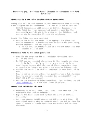 116
Enclosure (m). Database Rules (Special Instructions for PoPS
Database)
Establishing a new PoPS Program Health Assessment
Notify the APGD PM and contact ACPROG Assessments when starting
a new Program Health Assessment (i.e. new Gate and MS review)
 ACPROG Assessments will create an initial database file
(XML file) for your program and specific gate for the
assessment, provide you with a copy of the database, and
assist you in importing it into the database.
Locate the files you were provided
 Ensure the files are saved in an appropriate place for
future reference in answering PoPS criteria and developing
needed presentations and reports.
o Do NOT run the database off of a CD-ROM since any data
entered will be lost!!
Answering PoPS V2 Criteria Questions
 Remarks are required for ALL criteria questions (Red,
Yellow and Green).
 Do NOT use any special characters in the remarks sections
(~, @, #, $, %,^, &, *, (, ), _, -, / etc.). We have
experienced issues with the use of these characters when
attempting to import and export the program information.
 Assume the default or initial response to each question is
Red.
 N/A is not an option unless the question has a N/A checkbox
Analyze and interpret the question for applicability to
ACAT III & IV environment.
 Review the Frequently Asked Questions (FAQ) document on the
IMDP SharePoint site for additional guidance.
Saving and Exporting XML File
 Remember to select "Save" (not "Open") and save the file
somewhere that you'll remember.
 Export XML file after each update and save in central
location.
 Only one person should update the XML file at a time. If
additional people want to update, email the XML to them for
import, update criteria questions and export XML to save
changes.
 