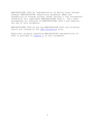 5
MARCORSYSCOMO 5000.3A ―Implementation of Marine Corps Systems
Command (MARCORSYSCOM) Acquisition Guidebook (MAG) and
Probability of Program Success (PoPS) Version 2 (V2) Procedures‖
(Reference (e)) supersedes MARCORSYSCOMO 5000.3. This order
encompasses all features of MARCORSYSCOMO 5000.3 and requires
the use of this Guidebook.
MARCORSYSCOMO 5000.3A and the MARCORSYSCOM PoPS core briefing
charts are located on the IMDP SharePoint site.
Additional guidance regarding MARCORSYSCOM implementation of
PoPS is provided in Chapter 3 of this Guidebook.
 