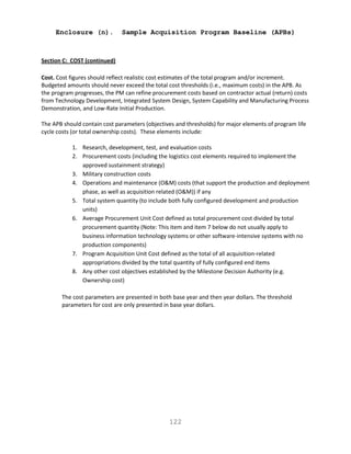122
Enclosure (n). Sample Acquisition Program Baseline (APBs)
Section C: COST (continued)
Cost. Cost figures should reflect realistic cost estimates of the total program and/or increment.
Budgeted amounts should never exceed the total cost thresholds (i.e., maximum costs) in the APB. As
the program progresses, the PM can refine procurement costs based on contractor actual (return) costs
from Technology Development, Integrated System Design, System Capability and Manufacturing Process
Demonstration, and Low-Rate Initial Production.
The APB should contain cost parameters (objectives and thresholds) for major elements of program life
cycle costs (or total ownership costs). These elements include:
1. Research, development, test, and evaluation costs
2. Procurement costs (including the logistics cost elements required to implement the
approved sustainment strategy)
3. Military construction costs
4. Operations and maintenance (O&M) costs (that support the production and deployment
phase, as well as acquisition related (O&M)) if any
5. Total system quantity (to include both fully configured development and production
units)
6. Average Procurement Unit Cost defined as total procurement cost divided by total
procurement quantity (Note: This item and item 7 below do not usually apply to
business information technology systems or other software-intensive systems with no
production components)
7. Program Acquisition Unit Cost defined as the total of all acquisition-related
appropriations divided by the total quantity of fully configured end items
8. Any other cost objectives established by the Milestone Decision Authority (e.g.
Ownership cost)
The cost parameters are presented in both base year and then year dollars. The threshold
parameters for cost are only presented in base year dollars.
 