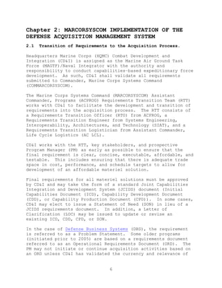 6
Chapter 2: MARCORSYSCOM IMPLEMENTATION OF THE
DEFENSE ACQUISITION MANAGEMENT SYSTEM
2.1 Transition of Requirements to the Acquisition Process.
Headquarters Marine Corps (HQMC) Combat Development and
Integration (CD&I) is assigned as the Marine Air Ground Task
Force (MAGTF)/Naval Integrator with the authority and
responsibility to conduct capabilities–based expeditionary force
development. As such, CD&I shall validate all requirements
submitted to Commander, Marine Corps Systems Command
(COMMARCORSYSCOM).
The Marine Corps Systems Command (MARCORSYSCOM) Assistant
Commander, Programs (ACPROG) Requirements Transition Team (RTT)
works with CD&I to facilitate the development and transition of
requirements into the acquisition process. The RTT consists of
a Requirements Transition Officer (RTO) from ACPROG, a
Requirements Transition Engineer from Systems Engineering,
Interoperability, Architectures, and Technology (SIAT), and a
Requirements Transition Logistician from Assistant Commander,
Life Cycle Logistics (AC LCL).
CD&I works with the RTT, key stakeholders, and prospective
Program Manager (PM) as early as possible to ensure that the
final requirement is clear, concise, executable, affordable, and
testable. This includes ensuring that there is adequate trade
space in cost, performance, and schedule targets to allow for
development of an affordable materiel solution.
Final requirements for all materiel solutions must be approved
by CD&I and may take the form of a standard Joint Capabilities
Integration and Development System (JCIDS) document (Initial
Capabilities Document (ICD), Capability Development Document
(CDD), or Capability Production Document (CPD)). In some cases,
CD&I may elect to issue a Statement of Need (SON) in lieu of a
JCIDS requirements document. In addition, a Letter of
Clarification (LOC) may be issued to update or revise an
existing ICD, CDD, CPD, or SON.
In the case of Defense Business Systems (DBS), the requirement
is referred to as a Problem Statement. Some older programs
(initiated prior to 2005) are based on a requirements document
referred to as an Operational Requirements Document (ORD). The
PM may not initiate or continue acquisition activities based on
an ORD unless CD&I has validated the currency and relevance of
 