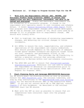 140
Enclosure (o). 12 Steps to Program Success Tips for the PM
1. Work with the Requirements Officer (RO), MCOTEA, and
Assistant Product Group Directors (APGDs) to ensure that
capabilities are well understood, achievable, and able to be
tested and evaluated. Stable and executable requirements are
the foundation of a successful program. A change in the
requirement will typically result in cost increases and schedule
delays. A recent General Accounting Office (GAO) Report found
that programs with requirement changes after system development
(MS B) had an average cost growth of 72%, while costs grew by an
average of 11% in programs with no requirements change. PMs
should work closely with:
 CD&I to highlight the importance of minimizing requirements
changes, and deferring non critical changes to future
increments.
 All APGDs to ensure the cost, supportability, and schedule
implications of the requirement are clearly understood.
This should include emphasis on the importance of adequate
―trade space‖ between threshold and objective target values
for cost, schedule, and performance (C/S/P) in the
requirements document. This provides the PM flexibility to
deliver a materiel solution that provides effective
capability to Marines within cost and schedule constraints.
 The APGD ENG and SBT to ensure that disciplined systems
engineering practices (Reference (v)) are used to analyze
the requirement to determine its reasonableness prior to
preparation of the System Design Specification (SDS) and
Request for Proposal (RFP).
2. Start Planning Early and Leverage MARCORSYSCOM Resources.
The PM should begin the planning process as soon as possible.
Consult the IMDP SharePoint site, the notional timelines, and
step by step instructions in the MARCORSYSCOM PoPS Core Briefing
charts for the desired Milestone (MS) or Key Acquisition Event
(KAE). If you are not certain which MS or KAE applies, consult
Chapter 2 of this Guidebook. As described in the notional
timelines chart the PM should:
 Meet with the SBT as soon as possible to ensure that all
competencies have concurrent input into the program
strategy.
 