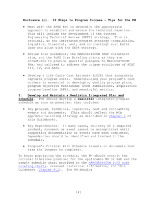 141
Enclosure (o). 12 Steps to Program Success – Tips for the PM
 Meet with the APGD ENG to determine the appropriate
approach to establish and mature the technical baseline.
This will include the development of the Systems
Engineering Technical Review (SETR) strategy. This is
critical, as the integrated program strategy (acquisition,
logistics, financial, test, and contracting) must build
upon and align with the SETR strategy.
 Review this Guidebook, the MARCORSYSCOM IMDP SharePoint
site, and the PoPS Core Briefing charts as they are
structured to provide specific guidance to MARCORSYSCOM
PMs; and tailored to address the unique attributes of ACAT
III, IV, and AAPs.
 Develop a Life Cycle Cost Estimate (LCCE) that accurately
captures program costs. Understanding your program’s cost
drivers is essential to developing quality program plans,
program objective memorandum (POM) submissions, acquisition
program baseline (APB), and meaningful metrics.
3. Develop and Maintain a Realistic Integrated Plan and
Schedule. PMs should develop a realistic integrated program
schedule as soon as possible; that includes:
 Key program, technical, logistics, test and contracting
events and documents. (This should reflect the MDA
approved tailoring strategy as described in Chapter 2 of
this Guidebook).
 Key Dependencies. In many cases, delivery of a required
product, document or event cannot be accomplished until
supporting documentation or events have been completed.
Dependencies should be identified and tracked in the
schedule.
 Program’s Critical Path Schedule (events or documents that
take the longest to complete).
To begin populating the schedule, the PM should consult the
notional timelines provided for the applicable MS or KAE and the
sample schedule chart provided in the MARCORSYSCOM PoPS core
briefing charts, relevant historical information, and this
Guidebook (Chapter 8.1). The PM should:
 