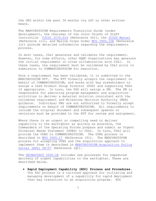 7
the ORD within the past 36 months via LOC or other written
means.
The MARCORSYSCOM Requirements Transition Guide (under
development), the Chairman of the Joint Chiefs of Staff
Instruction CJCSI 3170.01G (Reference (h)), the JCIDS Manual
(Reference (i)), and Marine Corps Order MCO 3900.15B (Reference
(j)) provide detailed information regarding the requirements
process.
In most cases, CD&I generates and validates the requirement.
However, for some efforts, other HQMC Organizations may generate
the initial requirement in close collaboration with CD&I. In
these cases, the requirement must be validated by CD&I prior to
submission to COMMARCORSYSCOM for execution.
Once a requirement has been validated, it is submitted to the
MARCORSYSCOM RTT. The RTT formally accepts the requirement on
behalf of COMMARCORSYSCOM, and works with key stakeholders to
assign a lead Product Group Director (PGD) and supporting PGDs
if appropriate. In turn, the PGD will assign a PM. The PM is
responsible for executing program management and acquisition
activities to deliver a materiel solution consistent with the
validated requirement and Milestone Decision Authority (MDA)
guidance. Individual PMs are not authorized to formally accept
requirements on behalf of COMMARCORSYSCOM. All requirements to
include the original document and subsequent updates or
revisions must be provided to the RTT for review and assignment.
Where there is an urgent or compelling need to deliver
capability to the warfighter as quickly as possible, the
Commanders of the Operating Forces prepare and submit an Urgent
Universal Needs Statement (UUNS) to CD&I. In turn, CD&I will
provide the UUNS to COMMARCORSYSCOM. The UUNS process is
described in MCO 3900.17 (Reference (f)). The MARCORSYSCOM
process for accepting UUNS and the acquisition approach to
implement them is described in MARCORSYSCOM Acquisition Policy
Letter (APL) 08-07 (Reference (g)).
The SECNAVINST 5000.2E includes new processes for expedited
delivery of urgent capabilities to the warfighter. These are
described below.
 Rapid Deployment Capability (RDC) Process and Procedures.
The RDC process is a tailored approach for initiating and
managing development of a capability for rapid deployment
that may transition to an acquisition program. RDC
 