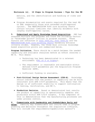 143
Enclosure (o). 12 Steps to Program Success – Tips for the PM
metrics, and the identification and handling of risks and
issues.
 Program documentation and events required for the next MS
or KAE (especially those with extended staff/approval
cycles). The MARCORSYSCOM PoPS core briefing charts
contain notional timelines that identify documents with
lengthy staff/approval cycles.
5. Understand and Apply Knowledge Based Acquisition. GAO has
assessed multiple DoD programs and found the following factors
or ―knowledge points‖ critical to program success. These
factors are reflected in DoDI 5000.01, DoDI 5000.02 and the
MARCORSYSCOM PoPS core briefing charts mandatory entrance
criteria slides. However, the three most critical knowledge
based acquisition points are summarized below.
Program Initiation. There should be a match between the needed
capability and available resources before an effort receives a
MS B. This means:
o Technology has been demonstrated in a relevant
environment (TRL of 6 or higher).
o The requirement is reasonable and executable within
defined C/S/P parameters per the Acquisition Program
Baseline (APB).
o Sufficient funding is available.
 Post-Critical Design Review Assessment (CDR-A). Knowledge
should indicate that the product or capability can be built
consistent with APB C/S/P parameters. This means that the
design is of sufficient stability to support continuation
to testing, verification, and MS C.
 Production Decision. Based on demonstrated test results
the product or capability is operationally capable; and
producible within APB C/S/P targets. A key component of
this is demonstration that the manufacturing processes are
under process control.
6. Communicate with Leadership and Stakeholders Early and
Often. Identify key stakeholders and involve them in program
planning and decisions throughout the acquisition lifecycle.
This will include the requirements/capabilities sponsor’s
 