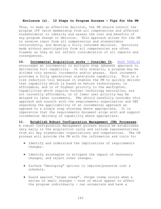 145
Enclosure (o). 12 Steps to Program Success – Tips for the PM
Thus, to make an effective decision, the PM should consult the
program IPT (with membership from all competencies and affected
stakeholders) to identify and assess the cost and benefits of
any program change or decision. This approach allows for the PM
to receive input from all competencies and stakeholders
concurrently, and develop a fully informed decision. Decisions
made without participation from all competencies are often
flawed; as they do not reflect consideration of all impacts and
consequences.
10. Incremental Acquisition works – Consider It. DoDI 5000.02
encourages an incremental or multiple step (phased) approach to
delivering full capability. In this scenario, a program may be
divided into several increments and/or phases. Each increment
provides a fully operational stand-alone capability. This is a
risk reduction tool because it enables the PM to quickly deliver
that capability which is based on mature technologies, is
affordable, and is of highest priority to the warfighter.
Capabilities which require further technology maturation, are
not currently affordable, or of lower user priority may be
delayed to later increments. PMs should carefully consider this
approach and consult with the requirements organization and SBT
regarding the applicability of an incremental approach as
opposed to a single step strategy where appropriate. It is
imperative that the requirements document align with and support
incremental delivery of capability where appropriate.
11. Establish Robust Configuration Management (CM) Processes.
A robust Configuration Management process should be established
very early in the acquisition cycle and include representatives
from all key stakeholder organizations and competencies. The CM
process will provide the PM with the information and tools to:
 Identify and understand the implications of requirements
changes.
 Identify strategies to mitigate the impact of necessary
changes, and reject other changes.
 Surface ―descoping‖ options to improve/preserve cost &
schedule.
 Guard against ―scope creep‖. (Scope creep occurs when a
series of small changes — none of which appear to affect
the program individually — can accumulate and have a
 