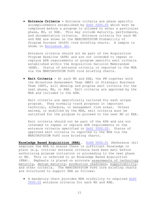 11
 Entrance Criteria - Entrance criteria are phase specific
accomplishments established by DoDI 5000.02 which must be
completed before a program is allowed to enter a particular
phase, MS, or KAE. This may include maturity, performance,
and documentation criteria. Entrance criteria for each MS
and KAE are shown on the MARCORSYSCOM Probability of
Program Success (PoPS) core briefing charts. A sample is
shown in Enclosure (b).
Entrance criteria should not be part of the Acquisition
Program Baseline (APB) and are not intended to repeat or
replace APB requirements or program specific exit criteria
established within the Acquisition Decision Memorandum
(ADM). Status of entrance criteria is reported to the MDA
via the MARCORSYSCOM PoPS core briefing charts.
 Exit Criteria - At each MS and KAE, the PM together with
the Milestone Assessment Team (MAT) or Strategic Business
Team (SBT), will develop and propose exit criteria for the
next phase, MS, or KAE. Exit criteria are approved by the
MDA and included in the ADM.
Exit criteria are specifically tailored for each unique
program. They normally track progress in important
technical, schedule, or management risk areas. Unless
waived, or modified by the MDA, exit criteria must be
satisfied for the program to proceed to the next MS or KAE.
Exit criteria should not be part of the APB and are not
intended to repeat or replace APB requirements or the
entrance criteria specified in DoDI 5000.02. Status of
approved exit criteria is reported to the MDA via the
MARCORSYSCOM PoPS core briefing charts.
Knowledge Based Acquisition (KBA). DoDD 5000.01 (Reference (k))
requires the MDA to ensure there is sufficient knowledge in
place (e.g. critical entrance criteria have been met) before
authorizing program initiation or proceeding to the next phase
or MS. This is referred to as Knowledge Based Acquisition
(KBA). Emphasis is placed on accurate assessments of technology
maturity, design maturity, production readiness, supportability,
and other criteria. The MARCORSYSCOM PoPS core briefing charts
are structured to support KBA as follows:
 A mandatory chart provides MDA visibility to required DoDI
5000.02 entrance criteria for each MS and KAE.
 
