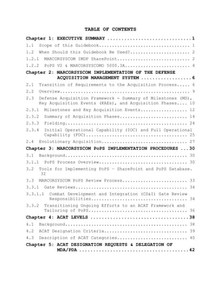 TABLE OF CONTENTS
Chapter 1: EXECUTIVE SUMMARY ..............................1
1.1 Scope of this Guidebook................................... 1
1.2 When Should this Guidebook Be Used?....................... 2
1.2.1 MARCORSYSCOM IMDP SharePoint............................ 2
1.2.2 PoPS V2 & MARCORSYSCOMO 5000.3A......................... 4
Chapter 2: MARCORSYSCOM IMPLEMENTATION OF THE DEFENSE
ACQUISITION MANAGEMENT SYSTEM ..................6
2.1 Transition of Requirements to the Acquisition Process..... 6
2.2 Overview.................................................. 9
2.3 Defense Acquisition Framework - Summary of Milestones (MS),
Key Acquisition Events (KAEs), and Acquisition Phases.... 10
2.3.1 Milestones and Key Acquisition Events.................. 12
2.3.2 Summary of Acquisition Phases.......................... 14
2.3.3 Fielding............................................... 24
2.3.4 Initial Operational Capability (IOC) and Full Operational
Capability (FOC)....................................... 25
2.4 Evolutionary Acquisition................................. 27
Chapter 3: MARCORSYSCOM PoPS IMPLEMENTATION PROCEDURES ...30
3.1 Background............................................... 30
3.1.1 PoPS Process Overview.................................. 30
3.2 Tools for Implementing PoPS – SharePoint and PoPS Database.
32
3.3 MARCORSYSCOM PoPS Review Process......................... 33
3.3.1 Gate Reviews........................................... 34
3.3.1.1 Combat Development and Integration (CD&I) Gate Review
Responsibilities..................................... 34
3.3.2 Transitioning Ongoing Efforts to an ACAT Framework and
Tailoring of PoPS...................................... 36
Chapter 4: ACAT LEVELS ...................................38
4.1 Background............................................... 38
4.2 ACAT Designation Criteria................................ 39
4.3 Description of ACAT Categories........................... 40
Chapter 5: ACAT DESIGNATION REQUESTS & DELEGATION OF
MDA/PDA .......................................42
 