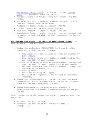 13
Memorandum, 18 July 2008, (Reference (l)) and Chapter
2.3.2, for guidance regarding the SDS.
 Pre-Engineering and Manufacturing Development (Pre-EMD)
Review.
 RFP release – If RFP release is requested prior to MS B,
then MDA approval must be obtained.
 Preliminary Design Review Assessment (PDR-A).
 Critical Design Review Assessment (CDR-A).
 Full Rate Production Decision Review (FRP DR).
 Sustainment Review - authorizes entry into sustainment and
is typically combined with the Post Implementation Review
(PIR).
MDA Reviews and Acquisition Decision Memorandums (ADMs). At
each MS and KAE, the MDA will:
 Review the applicable MARCORSYSCOM PoPS core briefing
charts which highlight the following:
o Compliance with the entrance criteria established by
DoDI 5000.02.
o Compliance with the exit criteria established by the
previous ADM (if applicable).
o Status of required program documentation, events, and
other MS specific requirements such as engineering
reviews, Integrated Logistics Assessments (ILAs), test
and evaluation events, etc.
o Funding status.
o Risks and handling strategies.
o Status of the requirement and Concept of Operations
(CONOPS).
 Review the recommendation of the MAT for programs where
COMMARCORSYSCOM has retained MDA or the SBT for programs
where MDA has been delegated to a PGD.
 Review compliance of the program with previously
established cost and schedule performance parameters per
the APB.
After completion of the above, the MDA will issue an ADM. The
ADM will:
 Document the decision made.
 Establish the next MS or KAE and target date as
appropriate.
 