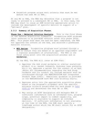 14
 Establish program unique exit criteria that must be met
before the next MS or KAE.
At any MS or KAE, the MDA may determine that a program is not
ready to proceed to a subsequent MS or KAE. In this case, the
MDA may elect to issue an ADM directing appropriate action to
include the development of specific metrics in support of a
―get-well‖ plan.
2.3.2 Summary of Acquisition Phases.
Phase One - Materiel Solution Analysis. This is the first phase
of the Defense Acquisition Framework. Prospective ACAT programs
(also referred to as pre-ACAT efforts) enter this phase after
MDD. This phase ends when the AoA has been completed, the MDA
has approved the content of the AoA, and selected a preferred
materiel solution.
 MDD Review. Prospective programs must proceed through a
MDD to ensure they are based on an approved requirement and
a rigorous assessment of alternatives. The MDD is the
first entry point into the acquisition process and is
mandatory.
At the MDD, the MDA will issue an ADM that:
o Approves the AoA study guidance or similar analytical
product (i.e. market research, business case analysis,
etc.) or, approves a waiver for the conduct of an AoA.
(Note: All recommendations regarding the AoA Study
Guidance and its conduct (to include waivers) must be
coordinated through the MARCORSYSCOM AoA Integrated
Product Team (IPT)). Additional guidance is provided
in the MARCORSYSCOM PoPS MDD core briefing charts.
o Approves entry into the appropriate acquisition phase
based on the program’s alignment with the specific
entrance criteria established for each phase in DoDI
5000.02 and determines the next MS or KAE.
o May assign an ACAT designation and delegate MDA if
sufficient information such as estimated cost, program
scope, potential impact to combat capability, and
complexity is available to support an informed
decision. If sufficient information is not available
at the time of the MDD, the ADM shall specify a
timeframe within which the PM shall return for an ACAT
designation.
 