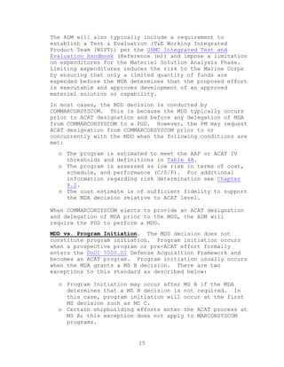 15
The ADM will also typically include a requirement to
establish a Test & Evaluation (T&E Working Integrated
Product Team (WIPT)) per the USMC Integrated Test and
Evaluation Handbook (Reference (m)) and impose a limitation
on expenditures for the Materiel Solution Analysis Phase.
Limiting expenditures reduces the risk to the Marine Corps
by ensuring that only a limited quantity of funds are
expended before the MDA determines that the proposed effort
is executable and approves development of an approved
materiel solution or capability.
In most cases, the MDD decision is conducted by
COMMARCORSYSCOM. This is because the MDD typically occurs
prior to ACAT designation and before any delegation of MDA
from COMMARCORSYSCOM to a PGD. However, the PM may request
ACAT designation from COMMARCORSYSCOM prior to or
concurrently with the MDD when the following conditions are
met:
o The program is estimated to meet the AAP or ACAT IV
thresholds and definitions in Table 4A.
o The program is assessed as low risk in terms of cost,
schedule, and performance (C/S/P). For additional
information regarding risk determination see Chapter
8.2.
o The cost estimate is of sufficient fidelity to support
the MDA decision relative to ACAT level.
When COMMARCORSYSCOM elects to provide an ACAT designation
and delegation of MDA prior to the MDD, the ADM will
require the PGD to perform a MDD.
MDD vs. Program Initiation. The MDD decision does not
constitute program initiation. Program initiation occurs
when a prospective program or pre-ACAT effort formally
enters the DoDI 5000.02 Defense Acquisition Framework and
becomes an ACAT program. Program initiation usually occurs
when the MDA grants a MS B decision. There are two
exceptions to this standard as described below:
o Program Initiation may occur after MS B if the MDA
determines that a MS B decision is not required. In
this case, program initiation will occur at the first
MS decision such as MS C.
o Certain shipbuilding efforts enter the ACAT process at
MS A; this exception does not apply to MARCORSYSCOM
programs.
 