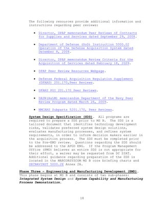18
The following resources provide additional information and
instructions regarding peer reviews:
 Director, DPAP memorandum Peer Reviews of Contracts
for Supplies and Services dated September 29, 2008.
 Department of Defense (DoD) Instruction 5000.02
Operation of the Defense Acquisition System dated
December 8, 2008.
 Director, DPAP memorandum Review Criteria for the
Acquisition of Services dated February 18, 2009.
 DPAP Peer Review Resources Webpage.
 Defense Federal Acquisition Regulation Supplement
(DFARS) 201.170,Peer Reviews.
 DFARS PGI 201.170 Peer Reviews.
 DASN(A&LM) memorandum Department of the Navy Peer
Review Program dated March 26, 2009.
 NMCARS Subparts 5201.170, Peer Reviews.
System Design Specification (SDS). All programs are
required to prepare a SDS prior to MS B. The SDS is a
tailored document that identifies technology development
risks, validates preferred system design solutions,
evaluates manufacturing processes, and refines system
requirements, in order to inform decision makers earlier in
the acquisition process. The SDS must be completed prior
to the Pre-EMD review. Questions regarding the SDS should
be addressed to the APGD ENG. If the Program Management
Office (PMO) believes an entire SDS is not appropriate for
their effort, a waiver may be requested from DC SIAT.
Additional guidance regarding preparation of the SDS is
located in the MARCORSYSCOM MS B core briefing charts and
SECNAVINST 5000.2E Annex 2A.
Phase Three – Engineering and Manufacturing Development (EMD).
This phase begins at MS B and consists of two sub-phases:
Integrated System Design and System Capability and Manufacturing
Process Demonstration.
 