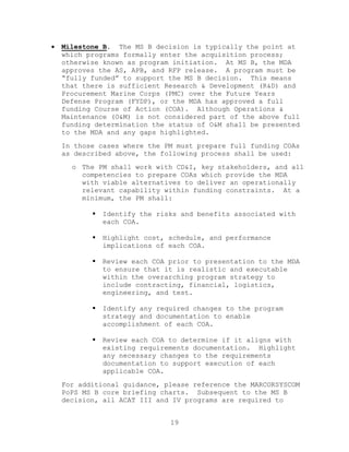 19
 Milestone B. The MS B decision is typically the point at
which programs formally enter the acquisition process;
otherwise known as program initiation. At MS B, the MDA
approves the AS, APB, and RFP release. A program must be
―fully funded‖ to support the MS B decision. This means
that there is sufficient Research & Development (R&D) and
Procurement Marine Corps (PMC) over the Future Years
Defense Program (FYDP), or the MDA has approved a full
funding Course of Action (COA). Although Operations &
Maintenance (O&M) is not considered part of the above full
funding determination the status of O&M shall be presented
to the MDA and any gaps highlighted.
In those cases where the PM must prepare full funding COAs
as described above, the following process shall be used:
o The PM shall work with CD&I, key stakeholders, and all
competencies to prepare COAs which provide the MDA
with viable alternatives to deliver an operationally
relevant capability within funding constraints. At a
minimum, the PM shall:
 Identify the risks and benefits associated with
each COA.
 Highlight cost, schedule, and performance
implications of each COA.
 Review each COA prior to presentation to the MDA
to ensure that it is realistic and executable
within the overarching program strategy to
include contracting, financial, logistics,
engineering, and test.
 Identify any required changes to the program
strategy and documentation to enable
accomplishment of each COA.
 Review each COA to determine if it aligns with
existing requirements documentation. Highlight
any necessary changes to the requirements
documentation to support execution of each
applicable COA.
For additional guidance, please reference the MARCORSYSCOM
PoPS MS B core briefing charts. Subsequent to the MS B
decision, all ACAT III and IV programs are required to
 