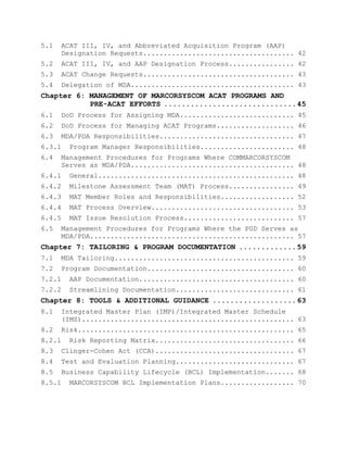 5.1 ACAT III, IV, and Abbreviated Acquisition Program (AAP)
Designation Requests..................................... 42
5.2 ACAT III, IV, and AAP Designation Process................ 42
5.3 ACAT Change Requests..................................... 43
5.4 Delegation of MDA........................................ 43
Chapter 6: MANAGEMENT OF MARCORSYSCOM ACAT PROGRAMS AND
PRE-ACAT EFFORTS ..............................45
6.1 DoD Process for Assigning MDA............................ 45
6.2 DoD Process for Managing ACAT Programs................... 46
6.3 MDA/PDA Responsibilities................................. 47
6.3.1 Program Manager Responsibilities....................... 48
6.4 Management Procedures for Programs Where COMMARCORSYSCOM
Serves as MDA/PDA........................................ 48
6.4.1 General................................................ 48
6.4.2 Milestone Assessment Team (MAT) Process................ 49
6.4.3 MAT Member Roles and Responsibilities.................. 52
6.4.4 MAT Process Overview................................... 53
6.4.5 MAT Issue Resolution Process........................... 57
6.5 Management Procedures for Programs Where the PGD Serves as
MDA/PDA.................................................. 57
Chapter 7: TAILORING & PROGRAM DOCUMENTATION .............59
7.1 MDA Tailoring............................................ 59
7.2 Program Documentation.................................... 60
7.2.1 AAP Documentation...................................... 60
7.2.2 Streamlining Documentation............................. 61
Chapter 8: TOOLS & ADDITIONAL GUIDANCE ...................63
8.1 Integrated Master Plan (IMP)/Integrated Master Schedule
(IMS).................................................... 63
8.2 Risk..................................................... 65
8.2.1 Risk Reporting Matrix.................................. 66
8.3 Clinger-Cohen Act (CCA).................................. 67
8.4 Test and Evaluation Planning............................. 67
8.5 Business Capability Lifecycle (BCL) Implementation....... 68
8.5.1 MARCORSYSCOM BCL Implementation Plans.................. 70
 