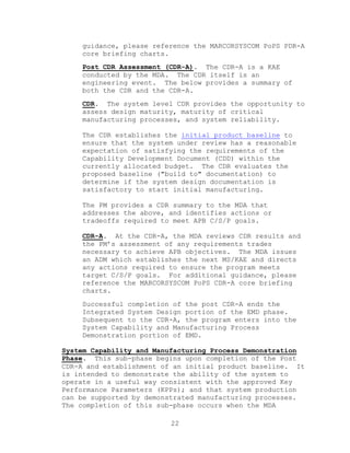 22
guidance, please reference the MARCORSYSCOM PoPS PDR-A
core briefing charts.
Post CDR Assessment (CDR-A). The CDR-A is a KAE
conducted by the MDA. The CDR itself is an
engineering event. The below provides a summary of
both the CDR and the CDR-A.
CDR. The system level CDR provides the opportunity to
assess design maturity, maturity of critical
manufacturing processes, and system reliability.
The CDR establishes the initial product baseline to
ensure that the system under review has a reasonable
expectation of satisfying the requirements of the
Capability Development Document (CDD) within the
currently allocated budget. The CDR evaluates the
proposed baseline ("build to" documentation) to
determine if the system design documentation is
satisfactory to start initial manufacturing.
The PM provides a CDR summary to the MDA that
addresses the above, and identifies actions or
tradeoffs required to meet APB C/S/P goals.
CDR-A. At the CDR-A, the MDA reviews CDR results and
the PM’s assessment of any requirements trades
necessary to achieve APB objectives. The MDA issues
an ADM which establishes the next MS/KAE and directs
any actions required to ensure the program meets
target C/S/P goals. For additional guidance, please
reference the MARCORSYSCOM PoPS CDR-A core briefing
charts.
Successful completion of the post CDR-A ends the
Integrated System Design portion of the EMD phase.
Subsequent to the CDR-A, the program enters into the
System Capability and Manufacturing Process
Demonstration portion of EMD.
System Capability and Manufacturing Process Demonstration
Phase. This sub-phase begins upon completion of the Post
CDR-A and establishment of an initial product baseline. It
is intended to demonstrate the ability of the system to
operate in a useful way consistent with the approved Key
Performance Parameters (KPPs); and that system production
can be supported by demonstrated manufacturing processes.
The completion of this sub-phase occurs when the MDA
 