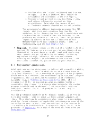 27
o Confirm that the initial validated need has not
changed. If it has changed, this should be
identified and addressed in the PIR Report.
o Compare actual project costs, benefits, risks,
and return information against earlier
projections. Determine the causes of any
differences between planned and actual results.
The requirements officer typically prepares the PIR
report, with full participation from the PM. In
addition, it is imperative that all stakeholders and
Competencies to include MCOTEA are involved in the
planning and conduct of the PIR. Detailed guidance
regarding conduct of the PIR is provided in the
MARCORSYSCOM PoPS core briefing charts - Gate 6.5
Sustainment, and the DAG Chapter 7.9.
 Disposal. Disposal occurs at the end of a useful life of a
system. At this point a system must be demilitarized and
disposed of in accordance with all legal and regulatory
requirements and policy relating to safety (including
explosives safety), security, and the environment.
Planning for disposal is addressed within the ILA. For
additional information, please contact your APGD LCL.
2.4 Evolutionary Acquisition.
ACAT programs may be structured to deliver all capability within
a single increment. This is referred to as a single step or
―big bang approach.‖ This strategy is appropriate for programs
where there is a well-defined understanding of the total program
requirement, and all required technology is of sufficient
maturity (e.g. a Technology Readiness Level (TRL) of 6 or
greater for MS B); to support program execution within a
reasonable time frame. In a single step approach, the entire
program schedule may be delayed if one technology requires
additional maturation, or the program in its entirety is
unaffordable.
The DoD preferred strategy is to deliver capability in two or
more increments – this is known as Evolutionary Acquisition
(EA). This strategy is appropriate when there is a recognized
need for future substantial capability improvements; some of the
technologies require additional maturation, or the program in
its entirety is unaffordable. A graphical depiction of EA is
provided in Figure 2C, this figure has been tailored from the
DoDI 5000.02.
 