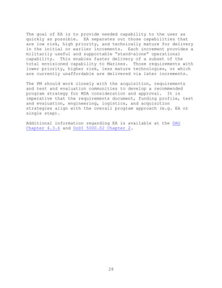 28
The goal of EA is to provide needed capability to the user as
quickly as possible. EA separates out those capabilities that
are low risk, high priority, and technically mature for delivery
in the initial or earlier increments. Each increment provides a
militarily useful and supportable ―stand-alone‖ operational
capability. This enables faster delivery of a subset of the
total envisioned capability to Marines. Those requirements with
lower priority, higher risk, less mature technologies, or which
are currently unaffordable are delivered via later increments.
The PM should work closely with the acquisition, requirements
and test and evaluation communities to develop a recommended
program strategy for MDA consideration and approval. It is
imperative that the requirements document, funding profile, test
and evaluation, engineering, logistics, and acquisition
strategies align with the overall program approach (e.g. EA or
single step).
Additional information regarding EA is available at the DAG
Chapter 4.3.6 and DoDI 5000.02 Chapter 2.
 