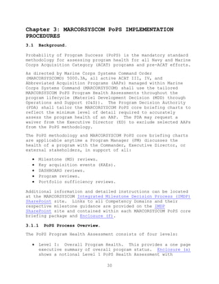 30
Chapter 3: MARCORSYSCOM PoPS IMPLEMENTATION
PROCEDURES
3.1 Background.
Probability of Program Success (PoPS) is the mandatory standard
methodology for assessing program health for all Navy and Marine
Corps Acquisition Category (ACAT) programs and pre-ACAT efforts.
As directed by Marine Corps Systems Command Order
(MARCORSYSCOMO) 5000.3A, all active ACAT III, IV, and
Abbreviated Acquisition Programs (AAPs) managed within Marine
Corps Systems Command (MARCORSYSCOM) shall use the tailored
MARCORSYSCOM PoPS Program Health Assessments throughout the
program lifecycle (Materiel Development Decision (MDD) through
Operations and Support (O&S)). The Program Decision Authority
(PDA) shall tailor the MARCORSYSCOM PoPS core briefing charts to
reflect the minimum level of detail required to accurately
assess the program health of an AAP. The PDA may request a
waiver from the Executive Director (ED) to exclude selected AAPs
from the PoPS methodology.
The PoPS methodology and MARCORSYSCOM PoPS core briefing charts
are applicable anytime a Program Manager (PM) discusses the
health of a program with the Commander, Executive Director, or
external stakeholders, in support of all:
 Milestone (MS) reviews.
 Key acquisition events (KAEs).
 DASHBOARD reviews.
 Program reviews.
 Portfolio sufficiency reviews.
Additional information and detailed instructions can be located
at the MARCORSYSCOM Integrated Milestone Decision Process (IMDP)
SharePoint site. Links to all Competency Domains and their
respective milestone guidance are provided on the IMDP
SharePoint site and contained within each MARCORSYSCOM PoPS core
briefing package and Enclosure (f).
3.1.1 PoPS Process Overview.
The PoPS Program Health Assessment consists of four levels:
 Level I: Overall Program Health. This provides a one page
executive summary of overall program status. Enclosure (a)
shows a notional Level 1 PoPS Health Assessment with
 
