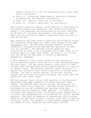31
numeric scores (0 to 100) and associated color codes (red,
yellow, and green).
 Level II: Categories (Requirements, Resources, Planning
and Execution, and External Influencers).
 Level III: Metrics (there are 17 metrics).
 Level IV: Criteria (questions) for each metric.
The criteria questions address issues specific to each phase in
the Defense Acquisition Framework. The content and relative
weight of the questions are established by Assistant Secretary
of the Navy for Research, Development, and Acquisition (ASN
RDA), and are tailored to address issues and risks specific to
each MS and KAE.
When answering the PoPS criteria questions the PM should consult
the Frequently Asked Questions (FAQs) sheet posted on the IMDP
SharePoint site. The FAQ sheet provides specific guidance
relative to interpreting the ASN RDA PoPS questions for ACAT
III, IV, and AAPs. The ASN RDA criteria questions were
constructed for ACAT I and II programs and in many cases do not
directly apply to lower level ACATs. As such, it is critical
that the PM use the FAQ sheet to assist in developing
appropriate responses.
A PM’s response to the criteria questions will generate an
initial baseline numeric score and color code (red/yellow/green)
for each level. All PMs should assume a start point of ―red‖
and must meet the specified criteria before moving to a ―yellow‖
or ―green‖ score. The PM shall include a brief rationale to
explain the rating for each criteria question to include green
ratings. For red or yellow ratings, the PM shall briefly
explain the rationale, mitigation strategy, and target date for
resolution (who, what, when).
PMs will present their initial PoPS baseline to the Milestone
Assessment Team (MAT)/respective Strategic Business Teams
(SBTs). The MAT/SBT shall review, revise, and establish the
program’s PoPS initial baseline. The PoPS initial baseline is
considered to be the validated PoPS baseline score upon
Milestone Decision Authority (MDA) approval. To change the
validated PoPS baseline score, the PM must submit appropriate
rationale and recommendations to the MAT/SBT for review, and MDA
approval. PMs shall be prepared to substantiate their scoring
based on the specified criteria. Logical links shall be made on
a holistic scale. For example, if requirements change, what is
the impact on cost, schedule, and performance (C/S/P)?
 