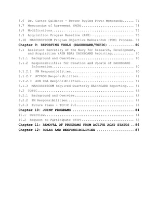 8.6 Dr. Carter Guidance – Better Buying Power Memoranda...... 71
8.7 Memorandum of Agreement (MOA)............................ 74
8.8 Modifications............................................ 75
8.9 Acquisition Program Baseline (APB)....................... 75
8.10 MARCORSYSCOM Program Objective Memorandum (POM) Process. 78
Chapter 9: REPORTING TOOLS (DASHBOARD/TOPIC) .............80
9.1 Assistant Secretary of the Navy for Research, Development,
and Acquisition (ASN RDA) DASHBOARD Reporting............ 80
9.1.1 Background and Overview................................ 80
9.1.2 Responsibilities for Creation and Update of DASHBOARD
Information............................................ 80
9.1.2.1 PM Responsibilities.................................. 80
9.1.2.2 ACPROG Responsibilities.............................. 81
9.1.2.3 ASN RDA Responsibilities............................. 81
9.1.3 MARCORSYSCOM Required Quarterly DASHBOARD Reporting.... 81
9.2 TOPIC.................................................... 83
9.2.1 Background and Overview................................ 83
9.2.2 PM Responsibilities.................................... 83
9.2.3 Future Plans - TOPIC 2.0............................... 83
Chapter 10: JOINT PROGRAMS ...............................84
10.1 Overview................................................ 84
10.2 Request to Participate (RTP)............................ 85
Chapter 11: REMOVAL OF PROGRAMS FROM ACTIVE ACAT STATUS ..86
Chapter 12: ROLES AND RESPONSIBILITIES ...................87
 