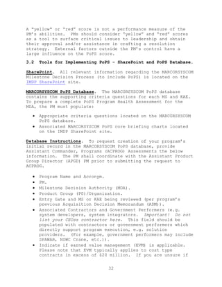 32
A "yellow" or ―red‖ score is not a performance measure of the
PM’s abilities. PMs should consider ―yellow‖ and ―red‖ scores
as a tool to surface critical issues to leadership and obtain
their approval and/or assistance in crafting a resolution
strategy. External factors outside the PM’s control have a
large influence on the PoPS score.
3.2 Tools for Implementing PoPS – SharePoint and PoPS Database.
SharePoint. All relevant information regarding the MARCORSYSCOM
Milestone Decision Process (to include PoPS) is located on the
IMDP SharePoint site.
MARCORSYSCOM PoPS Database. The MARCORSYSCOM PoPS database
contains the supporting criteria questions for each MS and KAE.
To prepare a complete PoPS Program Health Assessment for the
MDA, the PM must populate:
 Appropriate criteria questions located on the MARCORSYSCOM
PoPS database.
 Associated MARCORSYSCOM PoPS core briefing charts located
on the IMDP SharePoint site.
Database Instructions. To request creation of your program’s
initial record in the MARCORSYSCOM PoPS database, provide
Assistant Commander, Programs (ACPROG) Assessments the below
information. The PM shall coordinate with the Assistant Product
Group Director (APGD) PM prior to submitting the request to
ACPROG.
 Program Name and Acronym.
 PM.
 Milestone Decision Authority (MDA).
 Product Group (PG)/Organization.
 Entry Gate and MS or KAE being reviewed (per program’s
previous Acquisition Decision Memorandum (ADM)).
 Associated Contractors and Government Performers (e.g.
system developers, system integrators. Important! Do not
list your CEOss contractor here. This field should be
populated with contractors or government performers which
directly support program execution, e.g. solution
providers. (For example, government performers may include
SPAWAR, NSWC Crane, etc.)).
 Indicate if earned value management (EVM) is applicable.
Please note that EVM typically applies to cost type
contracts in excess of $20 million. If you are unsure if
 
