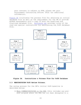33
your contract is subject to EVM, please see your
Procurement Contracting Officer (PCO) for additional
information.
Figure 3A illustrates the process flow for obtaining an initial
database file as well as the requirement for the PM to provide
ACPROG Assessments with a copy of both the baselined and
finalized database file. Enclosure (m) provides rules of the
road and special instructions for maintaining the PoPS database
file.
Figure 3A. Instructions & Process Flow for PoPS Database
3.3 MARCORSYSCOM PoPS Review Process.
The review process for the PM’s initial PoPS baseline is
described below:
1) When COMMARCORSYSCOM is the MDA (this includes any pre-
ACAT program where the MDA has not been delegated to a
Step 1
Get database
from ACPROG
and answer
PoPS criteria
questions
Step 2
Meet with
MAT/SBT for
baseline
Step 3
Populate PoPS
Core Briefing
Charts
Step 4
Send baseline
XML file to
ACPROG
Assessments
Step 5
Meet with
MAT/SBT to
review brief and
update baseline
if required
Step 6
Submit PoPS
package for
MDA review
Step 7
Provide ACPROG
a copy of the
MDA validated
XML file
 