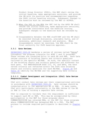34
Product Group Director (PGD)), the MAT shall review the
initial baseline, make appropriate revisions, and provide
the PM with its position and recommendations regarding
the POPS initial baseline scoring. Subsequent changes to
the baseline must be reviewed by the MAT or ACPROG.
2) When the PGD is the MDA the SBT led by the APGD PM shall
review the initial baseline, make appropriate revisions,
and provide concurrence with the baseline scoring.
Subsequent changes to the baseline must be reviewed by
SBT.
3) Disagreements between the MDA staff/SBT and the PM shall
be resolved through discussion, available facts, and if
necessary, additional research and analysis. When
disagreements cannot be resolved, the MDA shall be the
final authority for PoPS baseline approval.
3.3.1 Gate Reviews.
SECNAVINST 5000.2E mandates a series of reviews called “Gates”
throughout the program lifecycle for ACAT I and II programs.
These reviews are conducted prior to each MS and KAE. Each Gate
review consists of briefing charts and criteria questions
tailored to the specific MS/KAE. As such, the specific content
of the briefing charts and criteria questions are different for
each gate. For MARCORSYSCOM ACAT III, IV, and AAPs, the Gate
review criteria are reflected within the PoPS core briefing
charts and criteria questions for each MS/KAE. Figure 3B and
Table 3A identify the MS/KAE and the supporting Gate criteria
templates.
3.3.1.1 Combat Development and Integration (CD&I) Gate Review
Responsibilities.
CD&I will conduct Gate reviews per their organizational policies
in accordance with SECNAVINST 5000.2E. Gate reviews should be
conducted prior to the appropriate MS or KAE. In many cases,
CD&I will participate concurrently in the MDA review of the MS
or KAE in lieu of holding a separate Gate review.
CD&I is required to validate that the requirement is sufficient
to support each MS or KAE. This may be accomplished by their
participation in the MAT for those programs where
COMMARCORSYSCOM has retained MDA, or the SBT for those programs
where COMMARCORSYSCOM has delegated MDA to a PGD. The MAT
process to include required participants is described in Chapter
6.
 