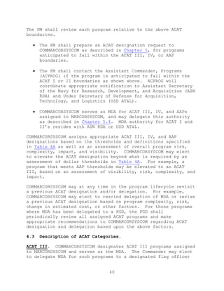 40
The PM shall review each program relative to the above ACAT
boundaries.
 The PM shall prepare an ACAT designation request to
COMMARCORSYSCOM as described in Chapter 5, for programs
anticipated to fall within the ACAT III, IV, or AAP
boundaries.
 The PM shall contact the Assistant Commander, Programs
(ACPROG) if the program is anticipated to fall within the
ACAT I or II boundaries as shown above. ACPROG will
coordinate appropriate notification to Assistant Secretary
of the Navy for Research, Development, and Acquisition (ASN
RDA) and Under Secretary of Defense for Acquisition,
Technology, and Logistics (USD AT&L).
 COMMARCORSYSCOM serves as MDA for ACAT III, IV, and AAPs
assigned to MARCORSYSCOM, and may delegate this authority
as described in Chapter 5.4. MDA authority for ACAT I and
II’s resides with ASN RDA or USD AT&L.
COMMARCORSYSCOM assigns appropriate ACAT III, IV, and AAP
designations based on the thresholds and definitions specified
in Table 4A as well as an assessment of overall program risk,
complexity, impact, and visibility. COMMARCORSYSCOM may elect
to elevate the ACAT designation beyond what is required by an
assessment of dollar thresholds in Table 4A. For example, a
program that meets AAP thresholds may be elevated to an ACAT
III, based on an assessment of visibility, risk, complexity, and
impact.
COMMARCORSYSCOM may at any time in the program lifecycle revisit
a previous ACAT designation and/or delegation. For example,
COMMARCORSYSCOM may elect to rescind delegation of MDA or revise
a previous ACAT designation based on program complexity, risk,
change in estimated cost, or other factors. For those programs
where MDA has been delegated to a PGD, the PGD shall
periodically review all assigned ACAT programs and make
appropriate recommendations to COMMARCORSYSCOM regarding ACAT
designation and delegation based upon the above factors.
4.3 Description of ACAT Categories.
ACAT III. COMMARCORSYSCOM designates ACAT III programs assigned
to MARCORSYSCOM and serves as the MDA. The Commander may elect
to delegate MDA for such programs to a designated flag officer
 