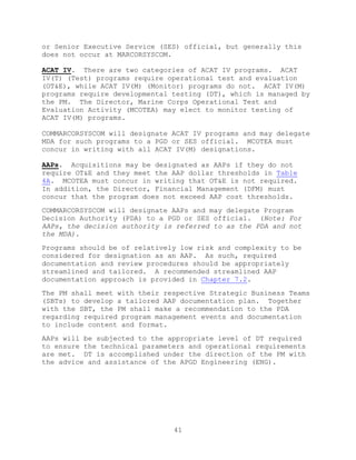41
or Senior Executive Service (SES) official, but generally this
does not occur at MARCORSYSCOM.
ACAT IV. There are two categories of ACAT IV programs. ACAT
IV(T) (Test) programs require operational test and evaluation
(OT&E), while ACAT IV(M) (Monitor) programs do not. ACAT IV(M)
programs require developmental testing (DT), which is managed by
the PM. The Director, Marine Corps Operational Test and
Evaluation Activity (MCOTEA) may elect to monitor testing of
ACAT IV(M) programs.
COMMARCORSYSCOM will designate ACAT IV programs and may delegate
MDA for such programs to a PGD or SES official. MCOTEA must
concur in writing with all ACAT IV(M) designations.
AAPs. Acquisitions may be designated as AAPs if they do not
require OT&E and they meet the AAP dollar thresholds in Table
4A. MCOTEA must concur in writing that OT&E is not required.
In addition, the Director, Financial Management (DFM) must
concur that the program does not exceed AAP cost thresholds.
COMMARCORSYSCOM will designate AAPs and may delegate Program
Decision Authority (PDA) to a PGD or SES official. (Note: For
AAPs, the decision authority is referred to as the PDA and not
the MDA).
Programs should be of relatively low risk and complexity to be
considered for designation as an AAP. As such, required
documentation and review procedures should be appropriately
streamlined and tailored. A recommended streamlined AAP
documentation approach is provided in Chapter 7.2.
The PM shall meet with their respective Strategic Business Teams
(SBTs) to develop a tailored AAP documentation plan. Together
with the SBT, the PM shall make a recommendation to the PDA
regarding required program management events and documentation
to include content and format.
AAPs will be subjected to the appropriate level of DT required
to ensure the technical parameters and operational requirements
are met. DT is accomplished under the direction of the PM with
the advice and assistance of the APGD Engineering (ENG).
 