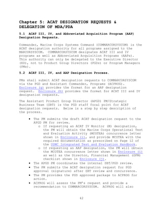 42
Chapter 5: ACAT DESIGNATION REQUESTS &
DELEGATION OF MDA/PDA
5.1 ACAT III, IV, and Abbreviated Acquisition Program (AAP)
Designation Requests.
Commander, Marine Corps Systems Command (COMMARCORSYSCOM) is the
ACAT designation authority for all programs assigned to the
MARCORSYSCOM. COMMARCORSYSCOM designates ACAT III and IV
programs as well as Abbreviated Acquisition Programs (AAPs).
This authority can only be delegated to the Executive Director
(ED), not to Product Group Directors (PGDs) or Program Managers
(PMs).
5.2 ACAT III, IV, and AAP Designation Process.
PMs shall submit ACAT designation requests to COMMARCORSYSCOM
via the PGD and Assistant Commander, Programs (ACPROG).
Enclosure (g) provides the format for an AAP designation
request. Enclosure (h) provides the format for ACAT III and IV
designation requests.
The Assistant Product Group Director (APGD) PM/Strategic
Business Team (SBT) is the PGD staff focal point for ACAT
designation requests. Below is a step by step description of
the process.
 The PM submits the draft ACAT designation request to the
APGD PM for review.
o If requesting an ACAT IV Monitor (M) designation,
the PM will obtain the Marine Corps Operational Test
and Evaluation Activity (MCOTEA) concurrence letter
shown in Enclosure (i), and provide MCOTEA with the
required documentation as prescribed on Page 12 of
the USMC Integrated Test and Evaluation Handbook.
o If requesting an AAP designation, the PM will obtain
the MCOTEA concurrence letter shown in Enclosure (i)
as well as the Director, Financial Management (DFM)
checklist shown in Enclosure (j).
 The APGD PM coordinates the internal SBT/PGD review.
 The PM submits the ACAT designation request for PGD
approval (signature) after SBT review and concurrence.
 The PM provides the PGD approved package to ACPROG for
action.
 ACPROG will assess the PM’s request and provide a
recommendation to COMMARCORSYSCOM. ACPROG will also
 