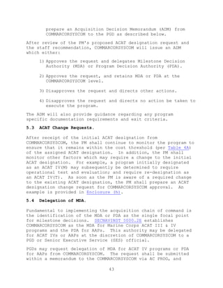 43
prepare an Acquisition Decision Memorandum (ADM) from
COMMARCORSYSCOM to the PGD as described below.
After review of the PM's proposed ACAT designation request and
the staff recommendation, COMMARCORSYSCOM will issue an ADM
which either:
1) Approves the request and delegates Milestone Decision
Authority (MDA) or Program Decision Authority (PDA).
2) Approves the request, and retains MDA or PDA at the
COMMARCORSYSCOM level.
3) Disapproves the request and directs other actions.
4) Disapproves the request and directs no action be taken to
execute the program.
The ADM will also provide guidance regarding any program
specific documentation requirements and exit criteria.
5.3 ACAT Change Requests.
After receipt of the initial ACAT designation from
COMMARCORSYSCOM, the PM shall continue to monitor the program to
ensure that it remains within the cost threshold (per Table 4A)
of the assigned ACAT designation. In addition, the PM shall
monitor other factors which may require a change to the initial
ACAT designation. For example, a program initially designated
as an ACAT IV(M) may subsequently be determined to require
operational test and evaluation; and require re-designation as
an ACAT IV(T). As soon as the PM is aware of a required change
to the existing ACAT designation, the PM shall prepare an ACAT
designation change request for COMMARCORSYSCOM approval. An
example is provided in Enclosure (h).
5.4 Delegation of MDA.
Fundamental to implementing the acquisition chain of command is
the identification of the MDA or PDA as the single focal point
for milestone decisions. SECNAVINST 5000.2E establishes
COMMARCORSYSCOM as the MDA for Marine Corps ACAT III & IV
programs and the PDA for AAPs. This authority may be delegated
for ACAT IVs or AAPs at the discretion of COMMARCORSYSCOM to a
PGD or Senior Executive Service (SES) official.
PGDs may request delegation of MDA for ACAT IV programs or PDA
for AAPs from COMMARCORSYSCOM. The request shall be submitted
within a memorandum to the COMMARCORSYSCOM via AC PROG, and
 