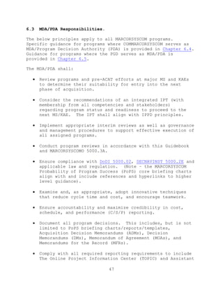 47
6.3 MDA/PDA Responsibilities.
The below principles apply to all MARCORSYSCOM programs.
Specific guidance for programs where COMMARCORSYSCOM serves as
MDA/Program Decision Authority (PDA) is provided in Chapter 6.4.
Guidance for programs where the PGD serves as MDA/PDA is
provided in Chapter 6.5.
The MDA/PDA shall:
 Review programs and pre-ACAT efforts at major MS and KAEs
to determine their suitability for entry into the next
phase of acquisition.
 Consider the recommendations of an integrated IPT (with
membership from all competencies and stakeholders)
regarding program status and readiness to proceed to the
next MS/KAE. The IPT shall align with IPPD principles.
 Implement appropriate interim reviews as well as governance
and management procedures to support effective execution of
all assigned programs.
 Conduct program reviews in accordance with this Guidebook
and MARCORSYSCOMO 5000.3A.
 Ensure compliance with DoDI 5000.02, SECNAVINST 5000.2E and
applicable law and regulation. (Note – the MARCORSYSCOM
Probability of Program Success (PoPS) core briefing charts
align with and include references and hyperlinks to higher
level guidance).
 Examine and, as appropriate, adopt innovative techniques
that reduce cycle time and cost, and encourage teamwork.
 Ensure accountability and maximize credibility in cost,
schedule, and performance (C/S/P) reporting.
 Document all program decisions. This includes, but is not
limited to PoPS briefing charts/reports/templates,
Acquisition Decision Memorandums (ADMs), Decision
Memorandums (DMs), Memorandum of Agreement (MOAs), and
Memorandums for the Record (MFRs).
 Comply with all required reporting requirements to include
The Online Project Information Center (TOPIC) and Assistant
 