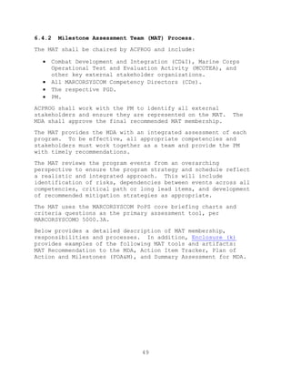 49
6.4.2 Milestone Assessment Team (MAT) Process.
The MAT shall be chaired by ACPROG and include:
 Combat Development and Integration (CD&I), Marine Corps
Operational Test and Evaluation Activity (MCOTEA), and
other key external stakeholder organizations.
 All MARCORSYSCOM Competency Directors (CDs).
 The respective PGD.
 PM.
ACPROG shall work with the PM to identify all external
stakeholders and ensure they are represented on the MAT. The
MDA shall approve the final recommended MAT membership.
The MAT provides the MDA with an integrated assessment of each
program. To be effective, all appropriate competencies and
stakeholders must work together as a team and provide the PM
with timely recommendations.
The MAT reviews the program events from an overarching
perspective to ensure the program strategy and schedule reflect
a realistic and integrated approach. This will include
identification of risks, dependencies between events across all
competencies, critical path or long lead items, and development
of recommended mitigation strategies as appropriate.
The MAT uses the MARCORSYSCOM PoPS core briefing charts and
criteria questions as the primary assessment tool, per
MARCORSYSCOMO 5000.3A.
Below provides a detailed description of MAT membership,
responsibilities and processes. In addition, Enclosure (k)
provides examples of the following MAT tools and artifacts:
MAT Recommendation to the MDA, Action Item Tracker, Plan of
Action and Milestones (POA&M), and Summary Assessment for MDA.
 